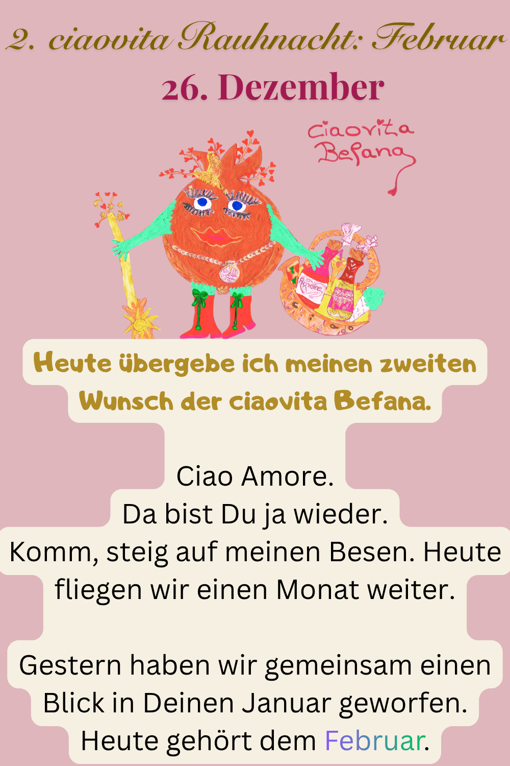 ciaovita Rauhnächte
26. Dezember
2. ciaovita Rauhnacht: Februar
Deine ciaovita Befana.
Heute übergebe ich meinen zweiten Wunsch der ciaovita Befana.
Ciao Amore.
Da bist Du ja wieder.
Komm, steig auf meinen Besen. Heute fliegen wir einen Monat weiter.
Gestern haben wir gemeinsam einen Blick in Deinen Januar geworfen.
Heute gehört dem Februar.
