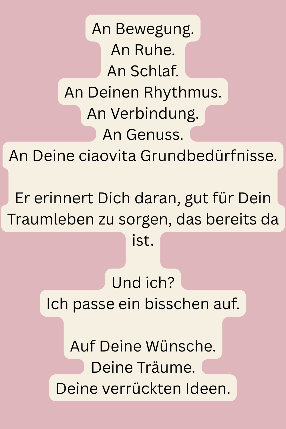 An Bewegung.
An Ruhe.
An Schlaf.
An Deinen Rhythmus.
An Verbindung.
An Genuss.
An Deine ciaovita Grundbedürfnisse.
Er erinnert Dich daran, gut für Dein Traumleben zu sorgen, das bereits da ist.
Und ich?
Ich passe ein bisschen  auf, was noch nicht da ist.
Auf Deine Wünsche.
Deine Träume.
Deine verrückten Ideen.
