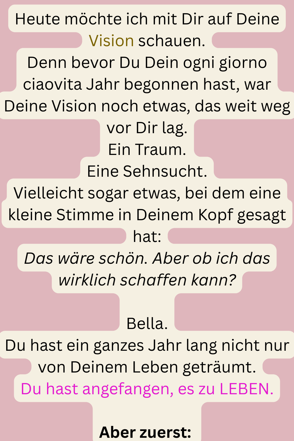 Heute möchte ich mit Dir auf Deine Vision schauen.
Denn bevor Du Dein ogni giorno ciaovita Jahr begonnen hast, war Deine Vision noch etwas, das weit weg vor Dir lag.
Ein Traum.
Eine Sehnsucht.
Vielleicht sogar etwas, bei dem eine kleine Stimme in Deinem Kopf gesagt hat:
Das wäre schön. Aber ob ich das wirklich schaffen kann?
Bella.
Du hast ein ganzes Jahr lang nicht nur von Deinem Leben geträumt.
Du hast angefangen, es zu LEBEN.
Aber zuerst: