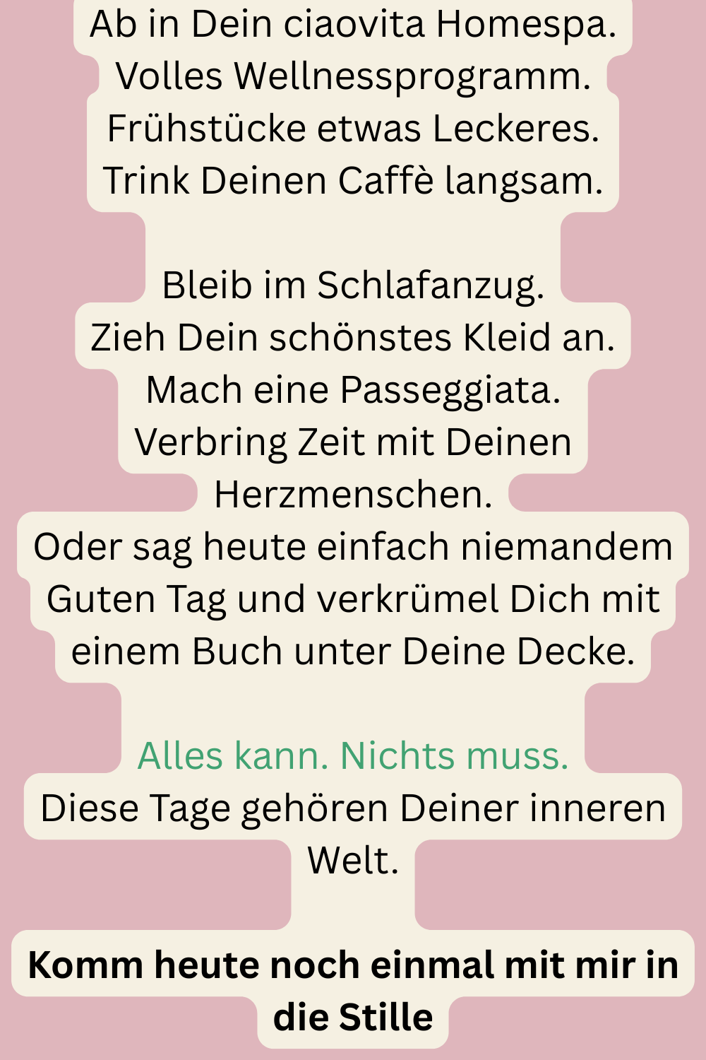 Ab in Dein ciaovita Homespa.
Volles Wellnessprogramm.
Frühstücke etwas Leckeres.
Trink Deinen Caffè langsam.
Bleib im Schlafanzug.
Zieh Dein schönstes Kleid an.
Mach eine Passeggiata.
Verbring Zeit mit Deinen Herzmenschen.
Oder sag heute einfach niemandem Guten Tag und verkrümel Dich mit einem Buch unter Deine Decke.
Alles kann. Nichts muss.
Diese Tage gehören Deiner inneren Welt.
Komm heute noch einmal mit mir in die Stille
