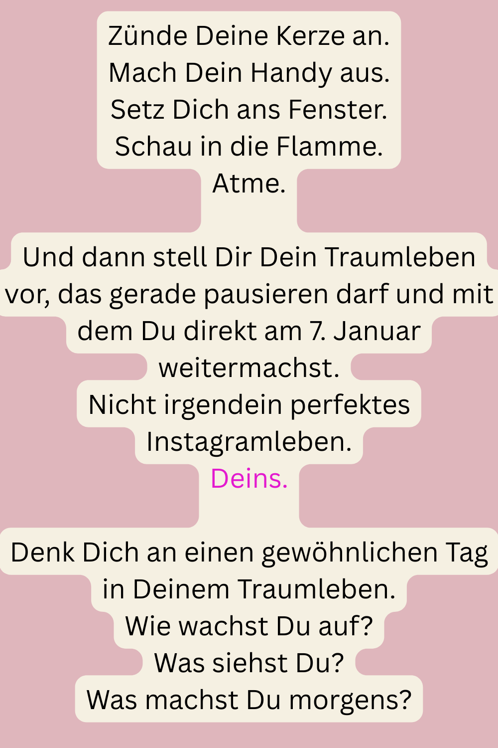 Zünde Deine Kerze an.
Mach Dein Handy aus.
Setz Dich ans Fenster.
Schau in die Flamme.
Atme.
Und dann stell Dir Dein Traumleben vor, das gerade pausieren darf und mit dem Du direkt am 7. Januar weitermachst.
Nicht irgendein perfektes Instagramleben.
Deins.
Denk Dich an einen gewöhnlichen Tag in Deinem Traumleben.
Wie wachst Du auf?
Was siehst Du?
Was machst Du morgens?