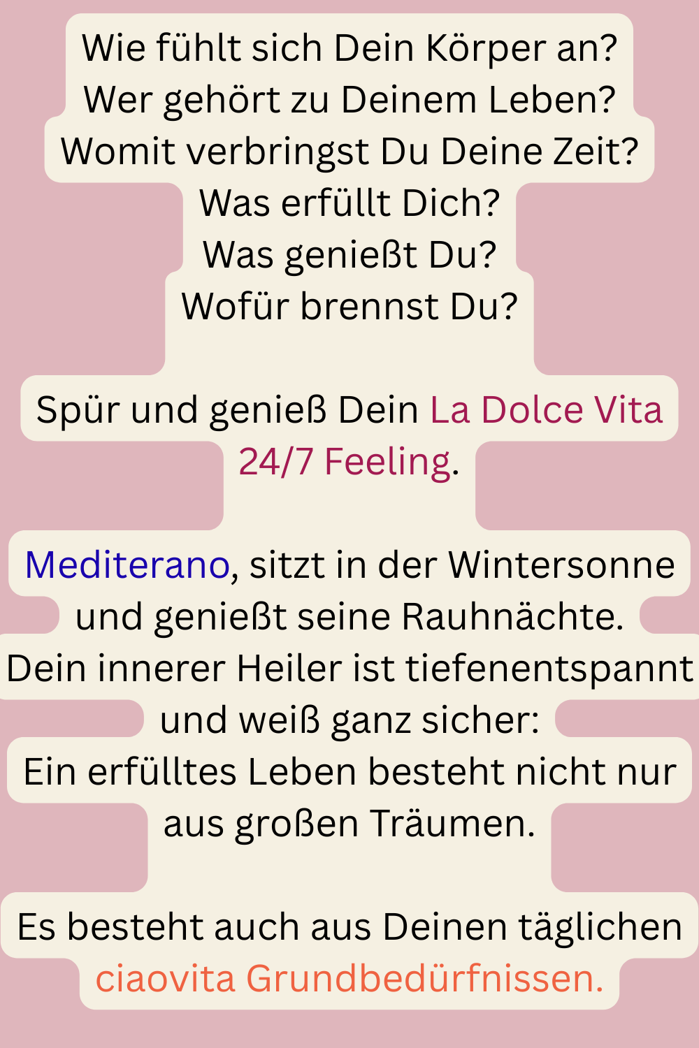 Wie fühlt sich Dein Körper an?
Wer gehört zu Deinem Leben?
Womit verbringst Du Deine Zeit?
Was erfüllt Dich?
Was genießt Du?
Wofür brennst Du?
Spür und genieß Dein La Dolce Vita 24/7 Feeling.
Mediterano, sitzt in der Wintersonne und genießt seine Rauhnächte.
Dein innerer Heiler ist tiefenentspannt und weiß ganz sicher:
Ein erfülltes Leben besteht nicht nur aus großen Träumen.
Es besteht auch aus Deinen täglichen ciaovita Grundbedürfnissen.