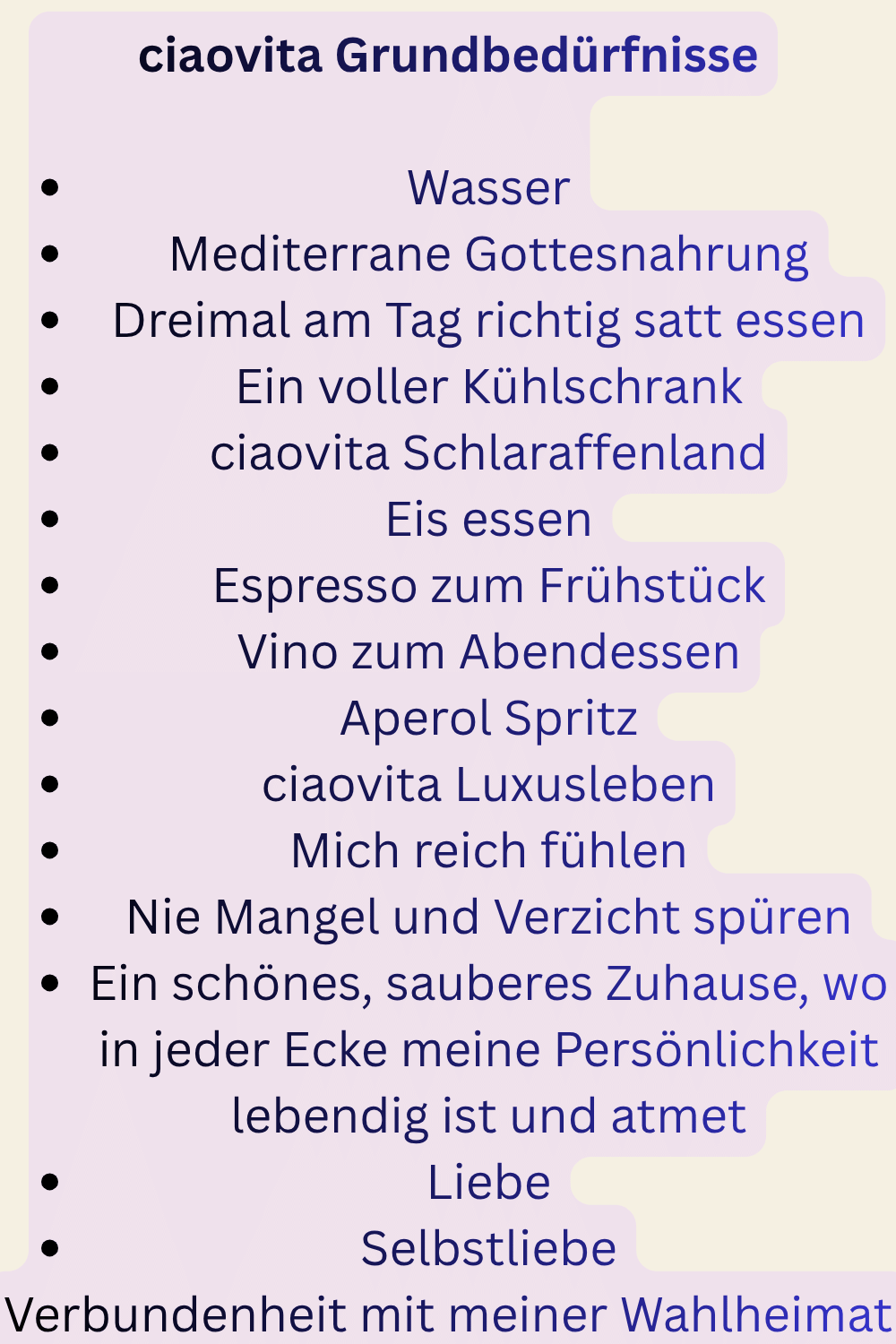 ciaovita Grundbedürfnisse
Wasser
Mediterrane Gottesnahrung
Dreimal am Tag richtig satt essen
Ein voller Kühlschrank
ciaovita Schlaraffenland
Eis essen
Espresso zum Frühstück
Vino zum Abendessen
Aperol Spritz
ciaovita Luxusleben
Mich reich fühlen
Nie Mangel und Verzicht spüren
Ein schönes, sauberes Zuhause, wo in jeder Ecke meine Persönlichkeit lebendig ist und atmet
Liebe
Selbstliebe
Verbundenheit mit meiner Wahlheimat
