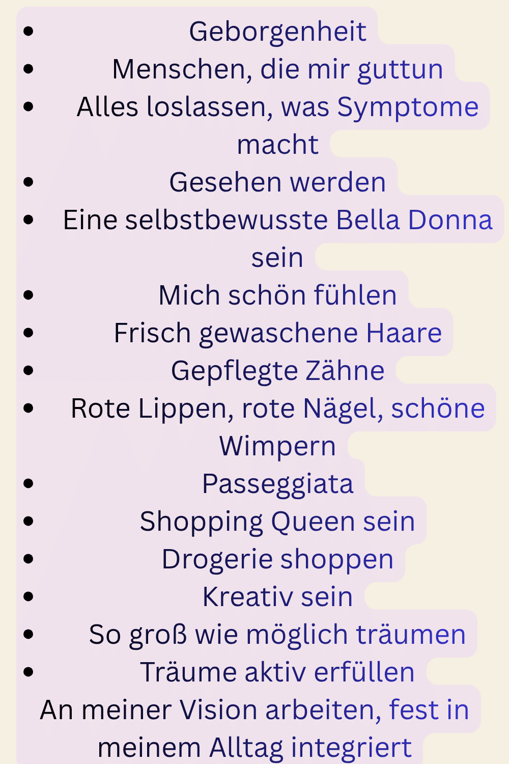 Geborgenheit
Menschen, die mir guttun
Alles loslassen, was Symptome macht
Gesehen werden
Eine selbstbewusste Bella Donna sein
Mich schön fühlen
Frisch gewaschene Haare
Gepflegte Zähne
Rote Lippen, rote Nägel, schöne Wimpern
Passeggiata
Shopping Queen sein
Drogerie shoppen
Kreativ sein
So groß wie möglich träumen
Träume aktiv erfüllen
An meiner Vision arbeiten, fest in meinem Alltag integriert