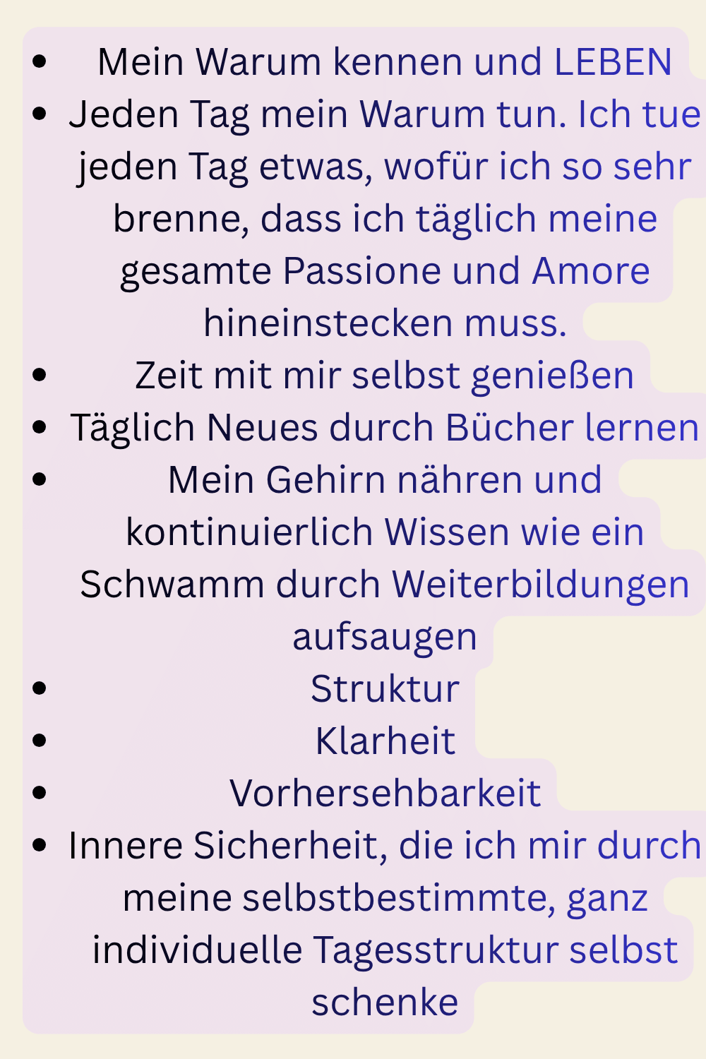 Mein Warum kennen und LEBEN
Jeden Tag mein Warum tun. Ich tue jeden Tag etwas, wofür ich so sehr brenne, dass ich täglich meine gesamte Passione und Amore hineinstecken muss.
Zeit mit mir selbst genießen
Täglich Neues durch Bücher lernen
Mein Gehirn nähren und kontinuierlich Wissen wie ein Schwamm durch Weiterbildungen aufsaugen
Struktur
Klarheit
Vorhersehbarkeit
Innere Sicherheit, die ich mir durch meine selbstbestimmte, ganz individuelle Tagesstruktur selbst schenke