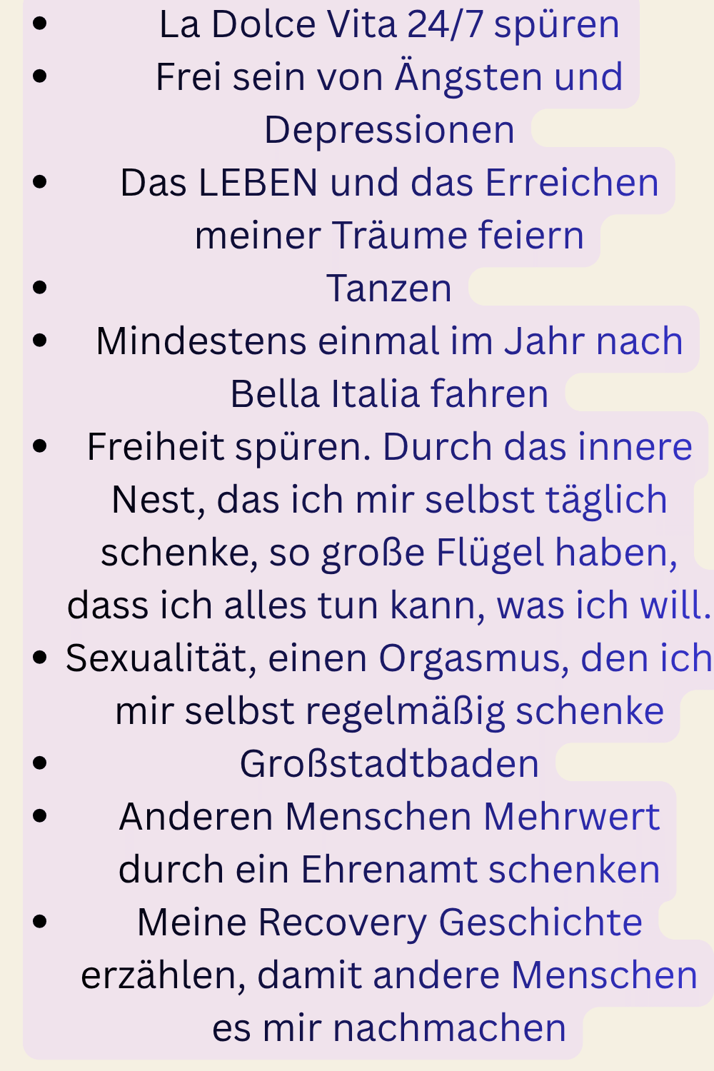 La Dolce Vita 24/7 spüren
Frei sein von Ängsten und Depressionen
Das LEBEN und das Erreichen meiner Träume feiern
Tanzen
Mindestens einmal im Jahr nach Bella Italia fahren
Freiheit spüren. Durch das innere Nest, das ich mir selbst täglich schenke, so große Flügel haben, dass ich alles tun kann, was ich will.
Sexualität, einen Orgasmus, den ich mir selbst regelmäßig schenke
Großstadtbaden
Anderen Menschen Mehrwert durch ein Ehrenamt schenken
Meine Recovery Geschichte erzählen, damit andere Menschen es mir nachmachen