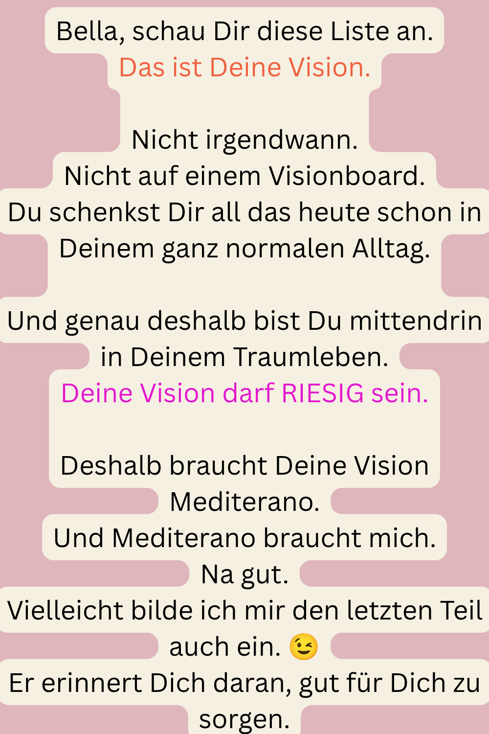 Bella, schau Dir diese Liste an.
Das ist Deine Vision.
Nicht irgendwann.
Nicht auf einem Visionboard.
Du schenkst Dir all das heute schon in Deinem ganz normalen Alltag.
Und genau deshalb bist Du mittendrin in Deinem Traumleben.
Deine Vision darf RIESIG sein.
Deshalb braucht Deine Vision Mediterano.
Und Mediterano braucht mich.
Na gut.
Vielleicht bilde ich mir den letzten Teil auch ein.
Er erinnert Dich daran, gut für Dich zu sorgen.