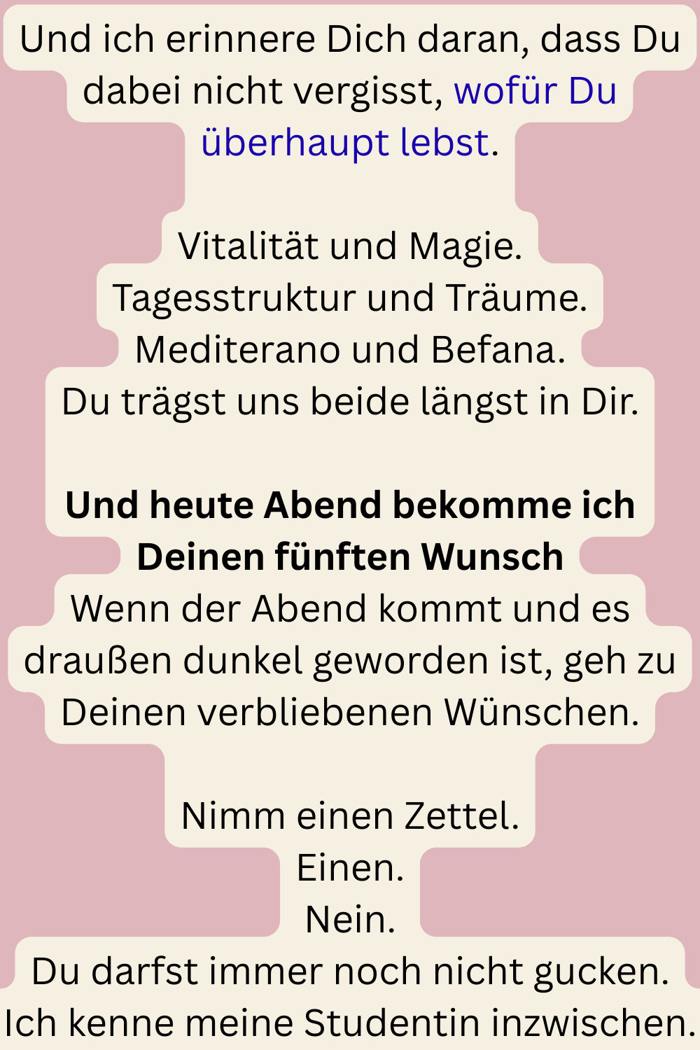 Und ich erinnere Dich daran, dass Du dabei nicht vergisst, wofür Du überhaupt lebst.
Vitalität und Magie.
Tagesstruktur und Träume.
Mediterano und Befana.
Du trägst uns beide längst in Dir.
Und heute Abend bekomme ich Deinen fünften Wunsch
Wenn der Abend kommt und es draußen dunkel geworden ist, geh zu Deinen verbliebenen Wünschen.
Nimm einen Zettel.
Einen.
Nein.
Du darfst immer noch nicht gucken.
Ich kenne meine Studentin inzwischen.