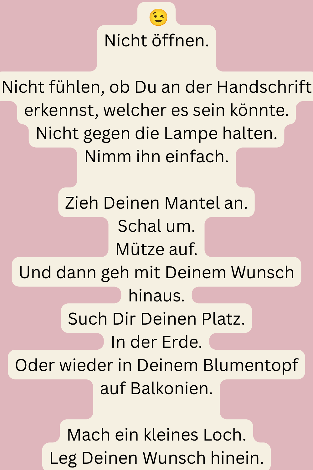 Nicht öffnen.
Nicht fühlen, ob Du an der Handschrift erkennst, welcher es sein könnte.
Nicht gegen die Lampe halten.
Nimm ihn einfach.
Zieh Deinen Mantel an.
Schal um.
Mütze auf.
Und dann geh mit Deinem Wunsch hinaus.
Such Dir Deinen Platz.
In der Erde.
Oder wieder in Deinem Blumentopf auf Balkonien.
Mach ein kleines Loch.
Leg Deinen Wunsch hinein.