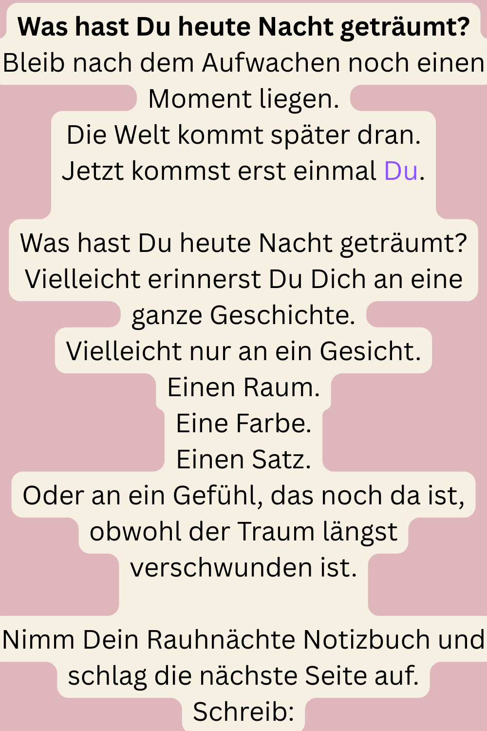 Was hast Du heute Nacht geträumt?
Bleib nach dem Aufwachen noch einen Moment liegen.
Die Welt kommt später dran.
Jetzt kommst erst einmal Du.
Was hast Du heute Nacht geträumt?
Vielleicht erinnerst Du Dich an eine ganze Geschichte.
Vielleicht nur an ein Gesicht.
Einen Raum.
Eine Farbe.
Einen Satz.
Oder an ein Gefühl, das noch da ist, obwohl der Traum längst verschwunden ist.
Nimm Dein Rauhnächte Notizbuch und schlag die nächste Seite auf.
Schreib:
