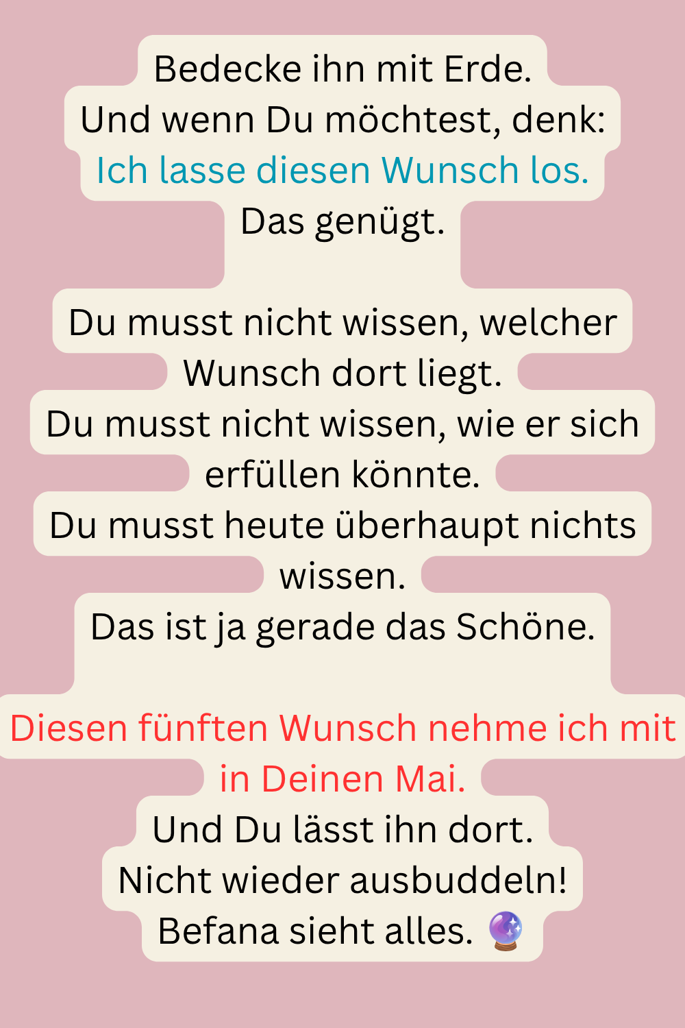 Bedecke ihn mit Erde.
Und wenn Du möchtest, denk:
Ich lasse diesen Wunsch los.
Das genügt.
Du musst nicht wissen, welcher Wunsch dort liegt.
Du musst nicht wissen, wie er sich erfüllen könnte.
Du musst heute überhaupt nichts wissen.
Das ist ja gerade das Schöne.
Diesen fünften Wunsch nehme ich mit in Deinen Mai.
Und Du lässt ihn dort.
Nicht wieder ausbuddeln!
Befana sieht alles.