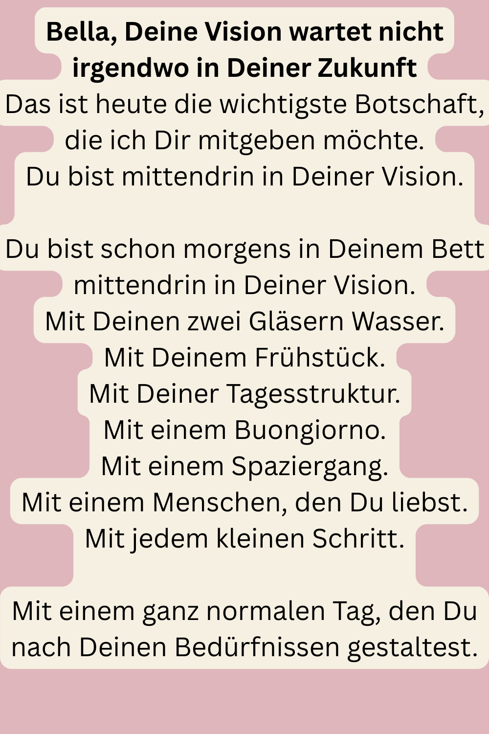 Bella, Deine Vision wartet nicht irgendwo in Deiner Zukunft
Das ist heute die wichtigste Botschaft, die ich Dir mitgeben möchte.
Du bist mittendrin in Deiner Vision.
Du bist schon morgens in Deinem Bett mittendrin in Deiner Vision.
Mit Deinen zwei Gläsern Wasser.
Mit Deinem Frühstück.
Mit Deiner Tagesstruktur.
Mit einem Buongiorno.
Mit einem Spaziergang.
Mit einem Menschen, den Du liebst.
Mit jedem kleinen Schritt.
Mit einem ganz normalen Tag, den Du nach Deinen Bedürfnissen gestaltest.