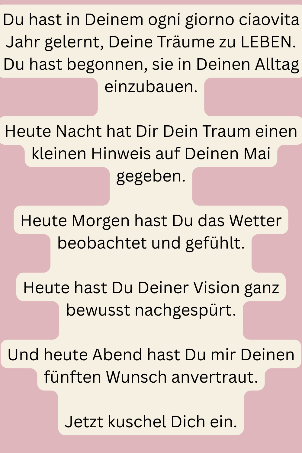 Du hast in Deinem ogni giorno ciaovita Jahr gelernt, Deine Träume zu LEBEN.
Du hast begonnen, sie in Deinen Alltag einzubauen.
Heute Nacht hat Dir Dein Traum einen kleinen Hinweis auf Deinen Mai gegeben.
Heute Morgen hast Du das Wetter beobachtet und gefühlt.
Heute hast Du Deiner Vision ganz bewusst nachgespürt.
Und heute Abend hast Du mir Deinen fünften Wunsch anvertraut.
Jetzt kuschel Dich ein.