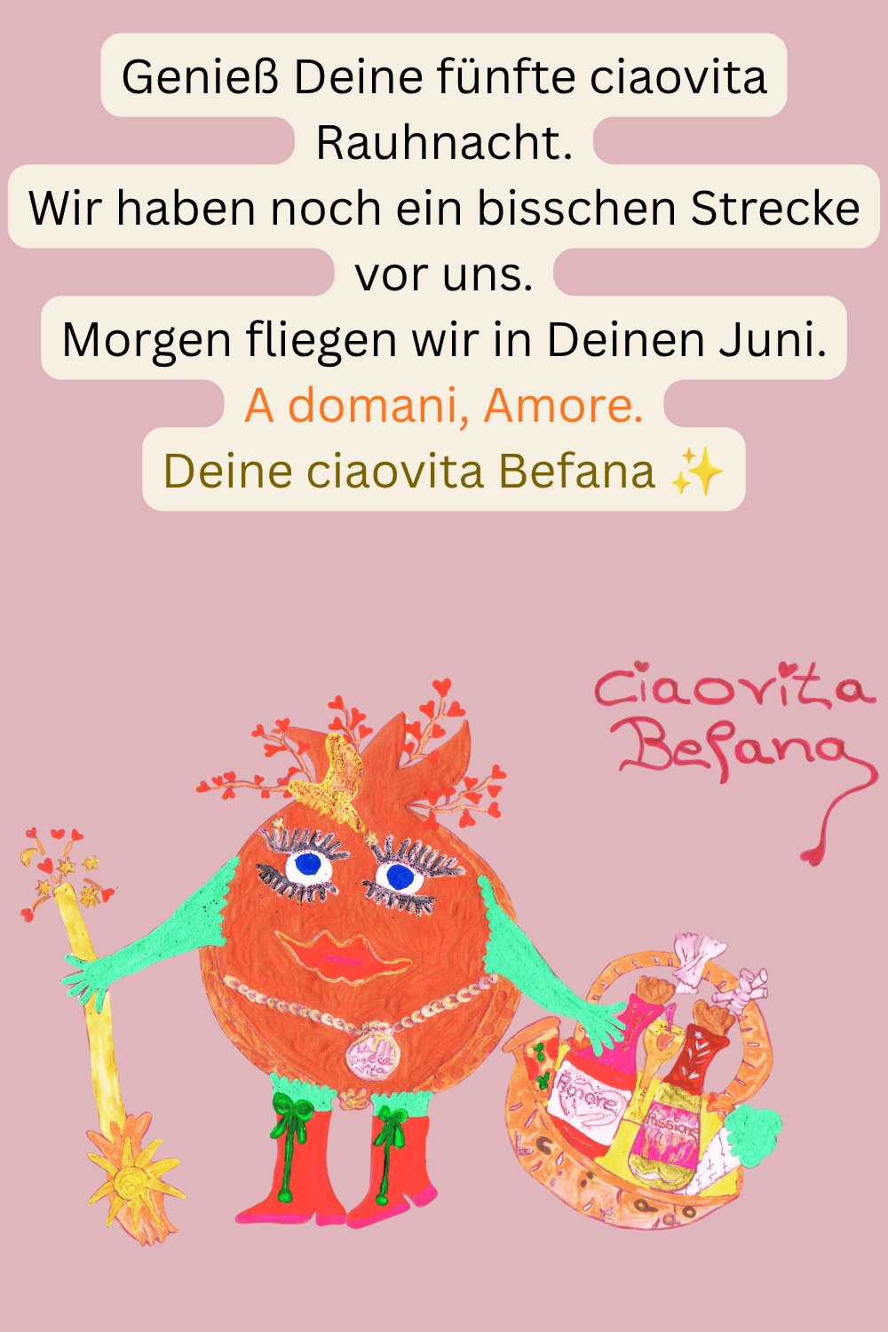 Genieß Deine fünfte ciaovita Rauhnacht.
Wir haben noch ein bisschen Strecke vor uns.
Morgen fliegen wir in Deinen Juni.
A domani, Amore.
Deine ciaovita Befana ✨