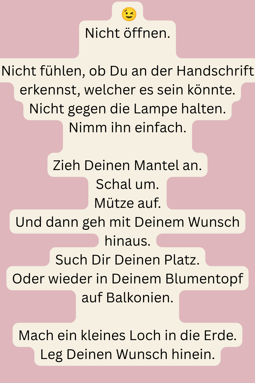  
Nicht öffnen.
Nicht fühlen, ob Du an der Handschrift erkennst, welcher es sein könnte.
Nicht gegen die Lampe halten.
Nimm ihn einfach.
Zieh Deinen Mantel an.
Schal um.
Mütze auf.
Und dann geh mit Deinem Wunsch hinaus.
Such Dir Deinen Platz.
In der Erde.
Oder wieder in Deinem Blumentopf auf Balkonien.
Mach ein kleines Loch.
Leg Deinen Wunsch hinein.
