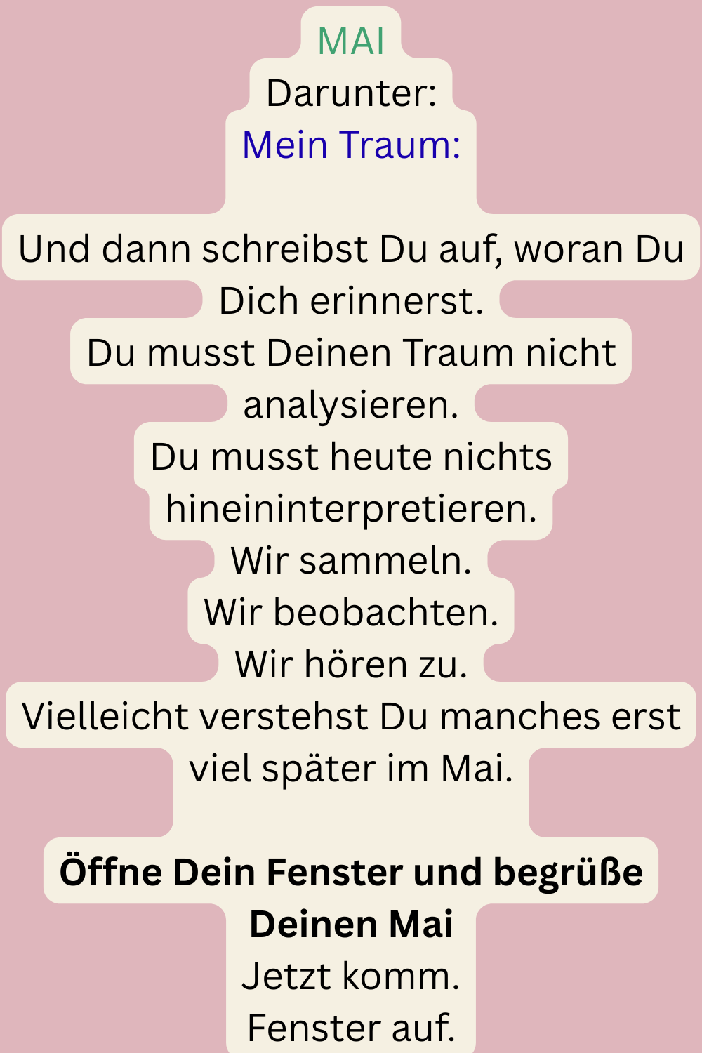 MAI
Darunter:
Mein Traum:
Und dann schreibst Du auf, woran Du Dich erinnerst.
Du musst Deinen Traum nicht analysieren.
Du musst heute nichts hineininterpretieren.
Wir sammeln.
Wir beobachten.
Wir hören zu.
Vielleicht verstehst Du manches erst viel später im Mai.
Öffne Dein Fenster und begrüße Deinen Mai
Jetzt komm.
Fenster auf.
