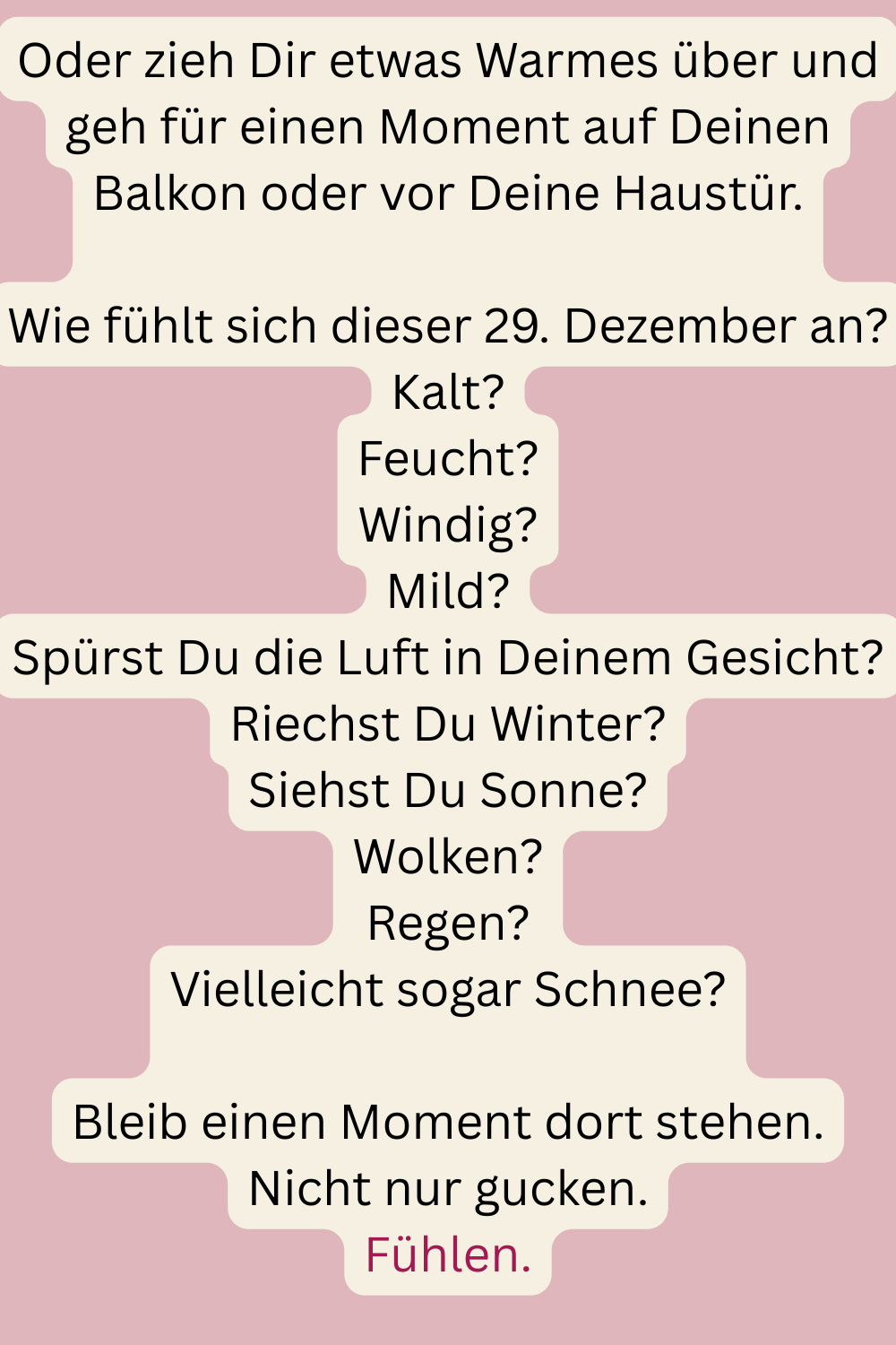 Oder zieh Dir etwas Warmes über und geh für einen Moment auf Deinen Balkon oder vor Deine Haustür.
Wie fühlt sich dieser 29. Dezember an?
Kalt?
Feucht?
Windig?
Mild?
Spürst Du die Luft in Deinem Gesicht?
Riechst Du Winter?
Siehst Du Sonne?
Wolken?
Regen?
Vielleicht sogar Schnee?
Bleib einen Moment dort stehen.
Nicht nur gucken.
Fühlen.
