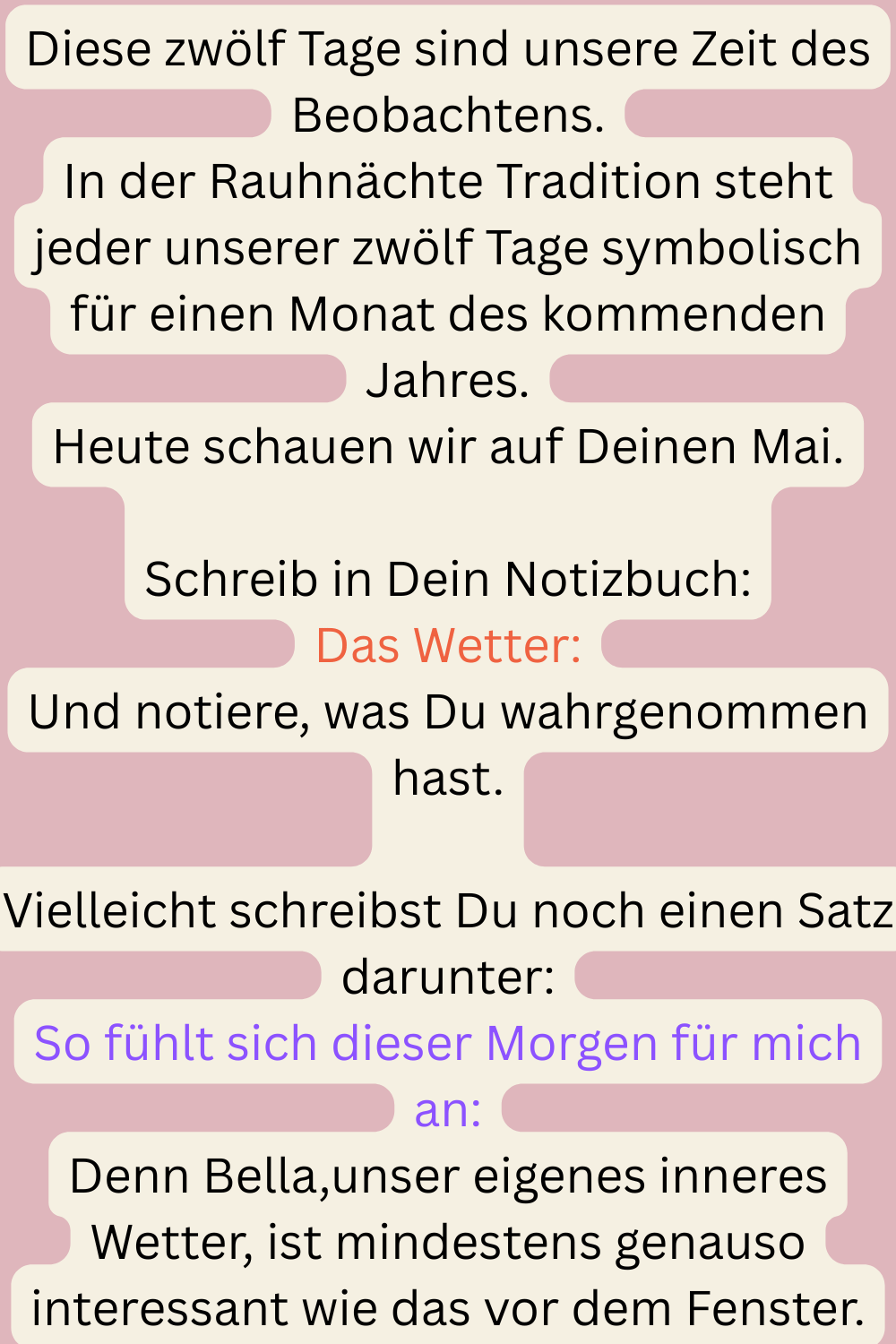 Diese zwölf Tage sind unsere Zeit des Beobachtens.
In der Rauhnächte Tradition steht jeder unserer zwölf Tage symbolisch für einen Monat des kommenden Jahres.
Heute schauen wir auf Deinen Mai.
Schreib in Dein Notizbuch:
Das Wetter:
Und notiere, was Du wahrgenommen hast.
Vielleicht schreibst Du noch einen Satz darunter:
So fühlt sich dieser Morgen für mich an:
Denn Bella,unser eigenes inneres Wetter, ist mindestens genauso interessant wie das vor dem Fenster.