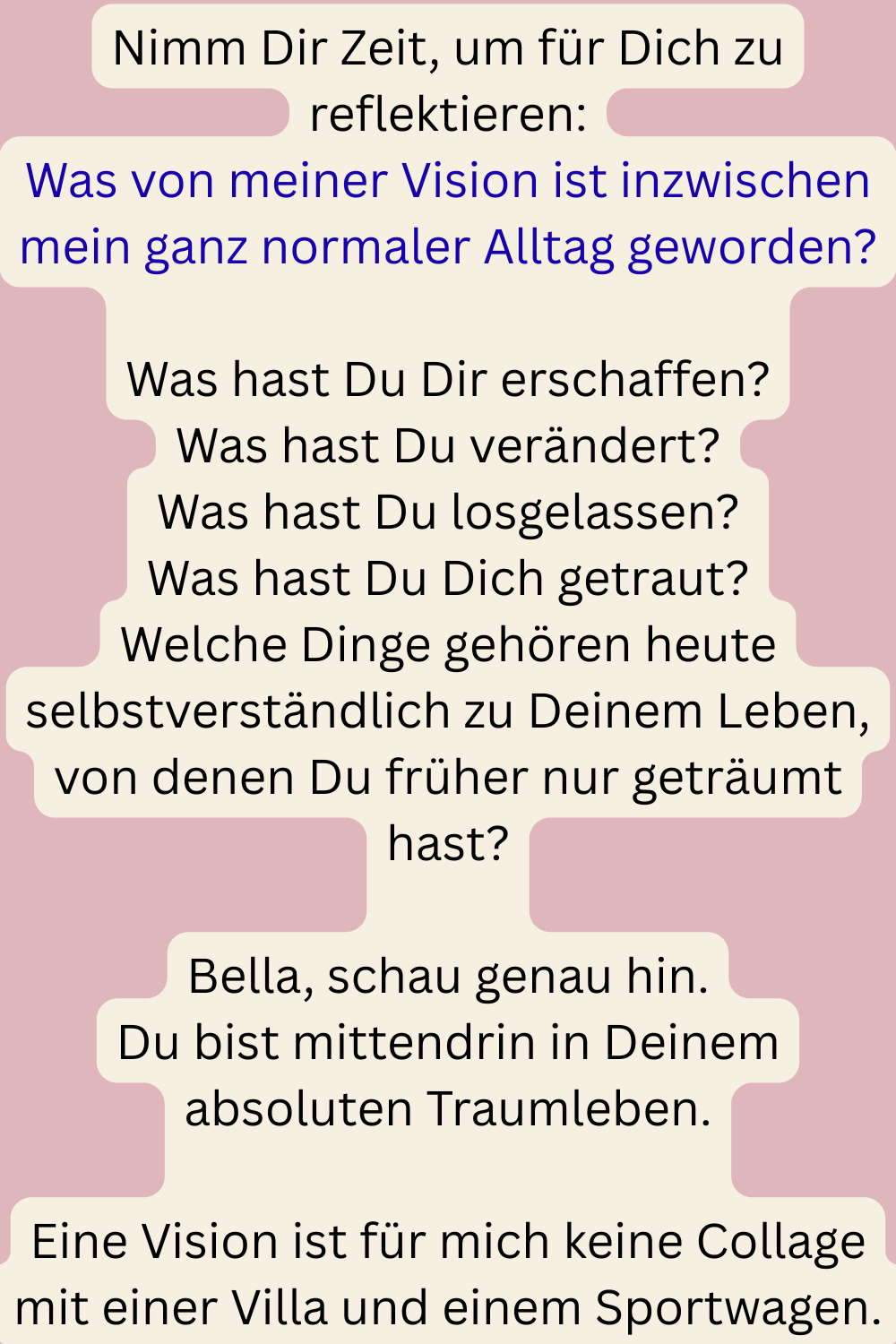 Nimm Dir Zeit, um für Dich zu reflektieren:
Was von meiner Vision ist inzwischen mein ganz normaler Alltag geworden?
Was hast Du Dir erschaffen?
Was hast Du verändert?
Was hast Du losgelassen?
Was hast Du Dich getraut?
Welche Dinge gehören heute selbstverständlich zu Deinem Leben, von denen Du früher nur geträumt hast?
Bella, schau genau hin.
Du bist mittendrin in Deinem absoluten Traumleben.
Eine Vision ist für mich keine Collage mit einer Villa und einem Sportwagen.