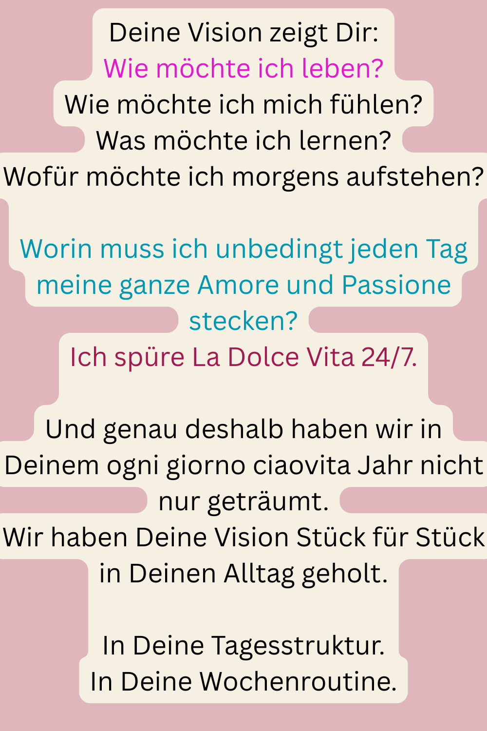 Deine Vision zeigt Dir:
Wie möchte ich leben?
Wie möchte ich mich fühlen?
Was möchte ich lernen?
Wofür möchte ich morgens aufstehen?
Worin muss ich unbedingt jeden Tag meine ganze Amore und Passione stecken?
Ich spüre La Dolce Vita 24/7.
Und genau deshalb haben wir in Deinem ogni giorno ciaovita Jahr nicht nur geträumt.
Wir haben Deine Vision Stück für Stück in Deinen Alltag geholt.
In Deine Tagesstruktur.
In Deine Wochenroutine.