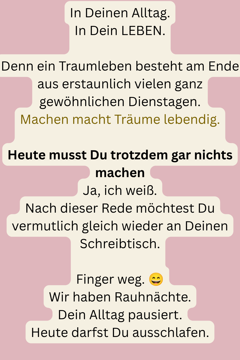 In Deinen Alltag.
In Dein LEBEN.
Denn ein Traumleben besteht am Ende aus erstaunlich vielen ganz gewöhnlichen Dienstagen.
Machen macht Träume lebendig.
Heute musst Du trotzdem gar nichts machen
Ja, ich weiß.
Nach dieser Rede möchtest Du vermutlich gleich wieder an Deinen Schreibtisch.
Finger weg.
Wir haben Rauhnächte.
Dein Alltag pausiert.
Heute darfst Du ausschlafen.