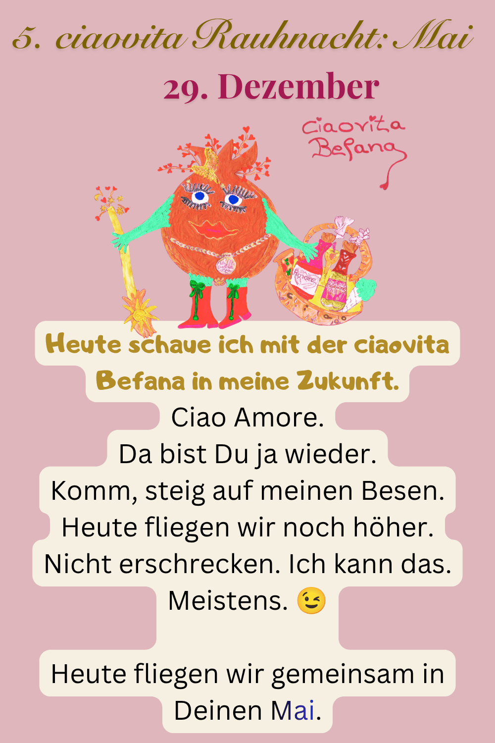 ciaovita Rauhnächte
29. Dezember
5. ciaovita Rauhnacht: Mai
Deine ciaovita Befana.
Heute schaue ich mit der ciaovita Befana in meine Zukunft.
Ciao Amore.
Da bist Du ja wieder.
Komm, steig auf meinen Besen.
Heute fliegen wir noch höher.
Nicht erschrecken. Ich kann das. Meistens.
Heute fliegen wir gemeinsam in Deinen Mai.