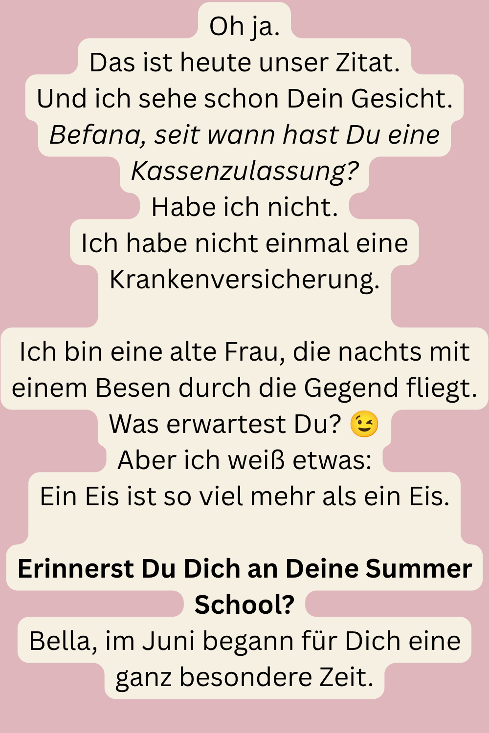 Oh ja.
Das ist heute unser Zitat.
Und ich sehe schon Dein Gesicht.
Befana, seit wann hast Du eine Kassenzulassung?
Habe ich nicht.
Ich habe nicht einmal eine Krankenversicherung.
Ich bin eine alte Frau, die nachts mit einem Besen durch die Gegend fliegt.
Was erwartest Du? 
Aber ich weiß etwas:
Ein Eis ist so viel mehr als ein Eis.
Erinnerst Du Dich an Deine Summer School?
Bella, im Juni begann für Dich eine ganz besondere Zeit.
