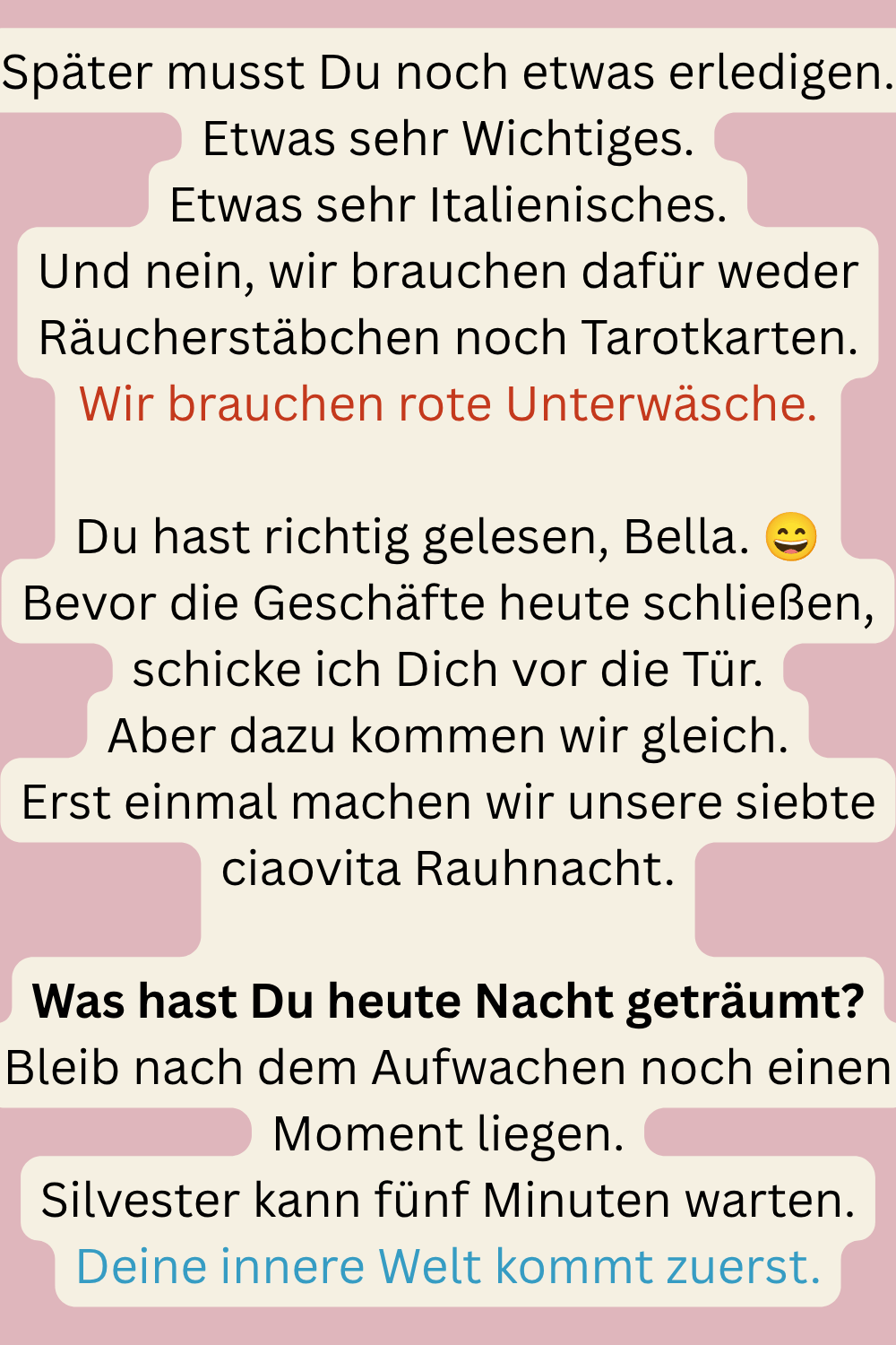 Später musst Du noch etwas erledigen.
Etwas sehr Wichtiges.
Etwas sehr Italienisches.
Und nein, wir brauchen dafür weder Räucherstäbchen noch Tarotkarten.
Wir brauchen rote Unterwäsche.
Du hast richtig gelesen, Bella. 
Bevor die Geschäfte heute schließen, schicke ich Dich vor die Tür.
Aber dazu kommen wir gleich.
Erst einmal machen wir unsere siebte ciaovita Rauhnacht.
Was hast Du heute Nacht geträumt?
Bleib nach dem Aufwachen noch einen Moment liegen.
Silvester kann fünf Minuten warten.
Deine innere Welt kommt zuerst.
