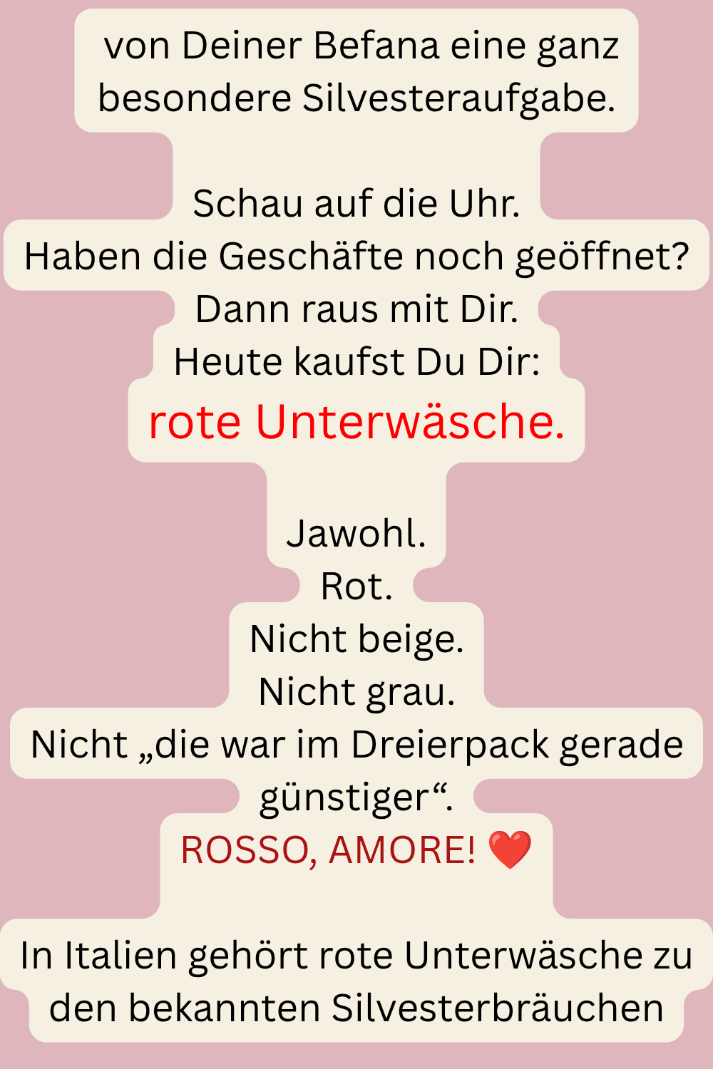  von Deiner Befana eine ganz besondere Silvesteraufgabe.
Schau auf die Uhr.
Haben die Geschäfte noch geöffnet?
Dann raus mit Dir.
Heute kaufst Du Dir:
rote Unterwäsche.
Jawohl.
Rot.
Nicht beige.
Nicht grau.
Nicht „die war im Dreierpack gerade günstiger“.
ROSSO, AMORE! ❤️
In Italien gehört rote Unterwäsche zu den bekannten Silvesterbräuchen
