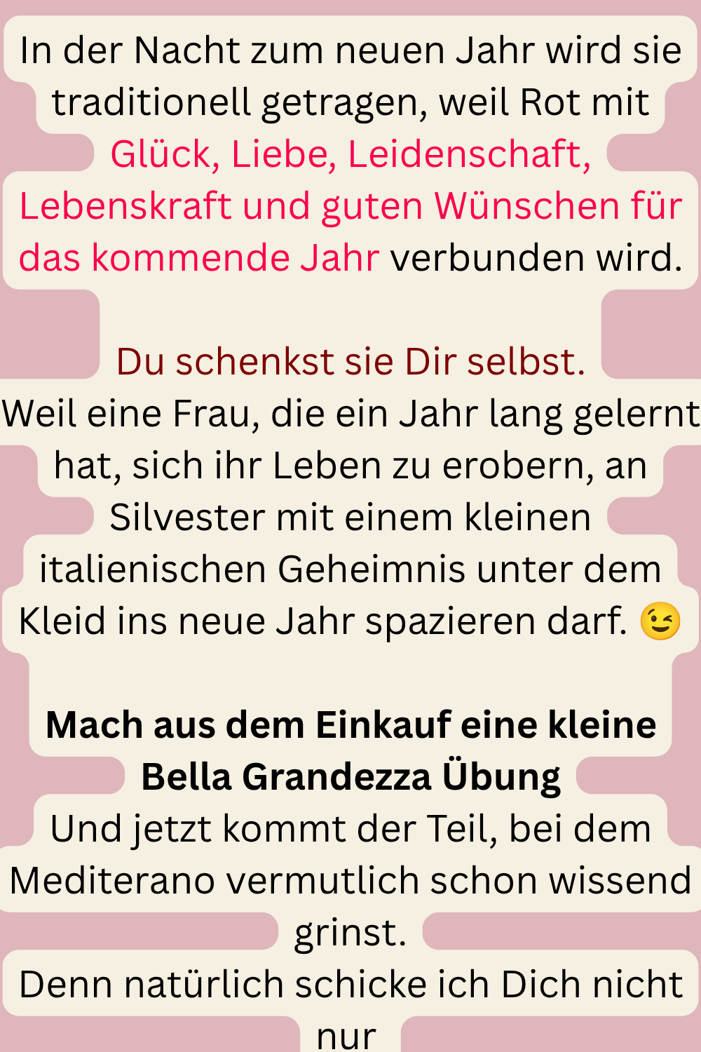 In der Nacht zum neuen Jahr wird sie traditionell getragen, weil Rot mit Glück, Liebe, Leidenschaft, Lebenskraft und guten Wünschen für das kommende Jahr verbunden wird.
Du schenkst sie Dir selbst.
Weil eine Frau, die ein Jahr lang gelernt hat, sich ihr Leben zu erobern, an Silvester mit einem kleinen italienischen Geheimnis unter dem Kleid ins neue Jahr spazieren darf. 
Mach aus dem Einkauf eine kleine Bella Grandezza Übung
Und jetzt kommt der Teil, bei dem Mediterano vermutlich schon wissend grinst.
Denn natürlich schicke ich Dich nicht nur 