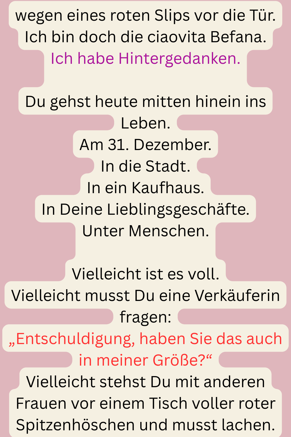 wegen eines roten Slips vor die Tür.
Ich bin doch die ciaovita Befana.
Ich habe Hintergedanken.
Du gehst heute mitten hinein ins Leben.
Am 31. Dezember.
In die Stadt.
In ein Kaufhaus.
In Deine Lieblingsgeschäfte.
Unter Menschen.
Vielleicht ist es voll.
Vielleicht musst Du eine Verkäuferin fragen:
„Entschuldigung, haben Sie das auch in meiner Größe?“
Vielleicht stehst Du mit anderen Frauen vor einem Tisch voller roter Spitzenhöschen und musst lachen.
