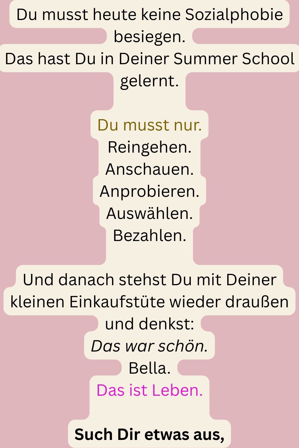 Du musst heute keine Sozialphobie besiegen.
Das hast Du in Deiner Summer School gelernt.
Du musst nur.
Reingehen.
Anschauen.
Anprobieren.
Auswählen.
Bezahlen.
Und danach stehst Du mit Deiner kleinen Einkaufstüte wieder draußen und denkst:
Das war schön.
Bella.
Das ist Leben.
Such Dir etwas aus,