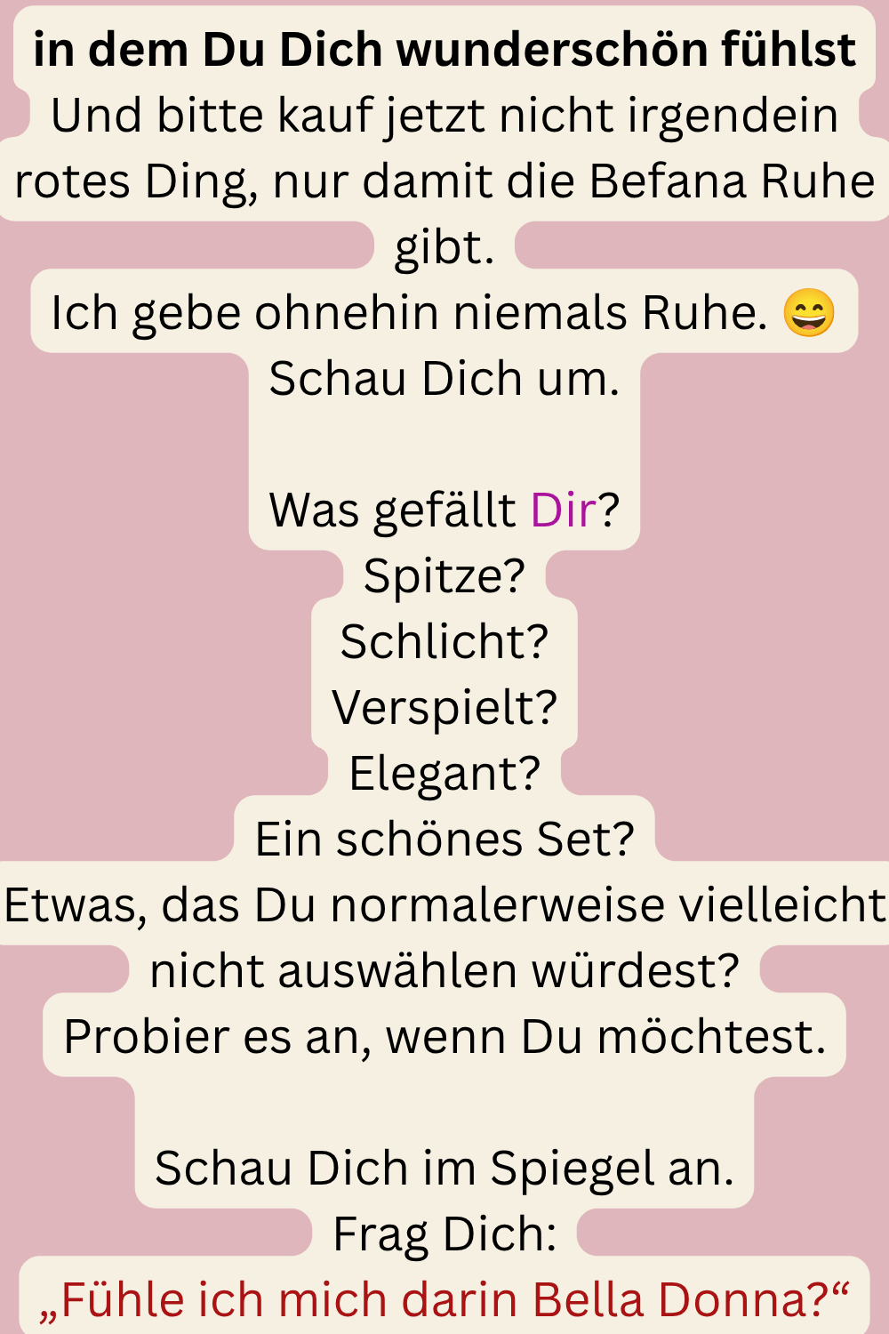 in dem Du Dich wunderschön fühlst
Und bitte kauf jetzt nicht irgendein rotes Ding, nur damit die Befana Ruhe gibt.
Ich gebe ohnehin niemals Ruhe. 
Schau Dich um.
Was gefällt Dir?
Spitze?
Schlicht?
Verspielt?
Elegant?
Ein schönes Set?
Etwas, das Du normalerweise vielleicht nicht auswählen würdest?
Probier es an, wenn Du möchtest.
Schau Dich im Spiegel an.
Frag Dich:
„Fühle ich mich darin Bella Donna?“
