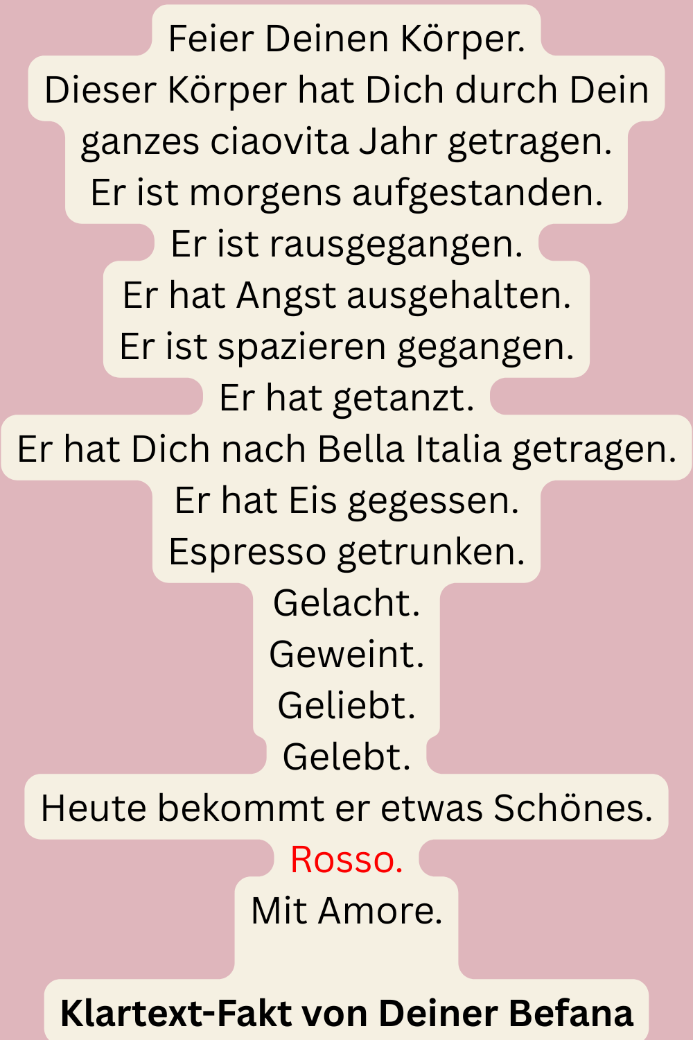 Feier Deinen Körper.
Dieser Körper hat Dich durch Dein ganzes ciaovita Jahr getragen.
Er ist morgens aufgestanden.
Er ist rausgegangen.
Er hat Angst ausgehalten.
Er ist spazieren gegangen.
Er hat getanzt.
Er hat Dich nach Bella Italia getragen.
Er hat Eis gegessen.
Espresso getrunken.
Gelacht.
Geweint.
Geliebt.
Gelebt.
Heute bekommt er etwas Schönes.
Rosso.
Mit Amore.
Klartext-Fakt von Deiner Befana
