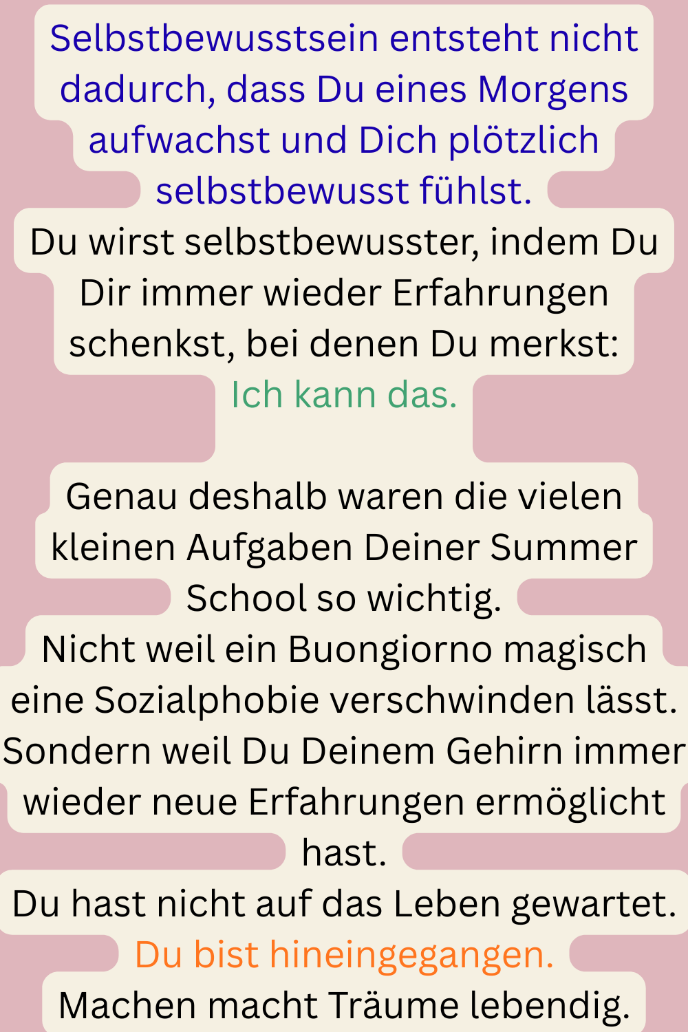 Selbstbewusstsein entsteht nicht dadurch, dass Du eines Morgens aufwachst und Dich plötzlich selbstbewusst fühlst.
Du wirst selbstbewusster, indem Du Dir immer wieder Erfahrungen schenkst, bei denen Du merkst:
Ich kann das.
Genau deshalb waren die vielen kleinen Aufgaben Deiner Summer School so wichtig.
Nicht weil ein Buongiorno magisch eine Sozialphobie verschwinden lässt.
Sondern weil Du Deinem Gehirn immer wieder neue Erfahrungen ermöglicht hast.
Du hast nicht auf das Leben gewartet.
Du bist hineingegangen.
Machen macht Träume lebendig.

