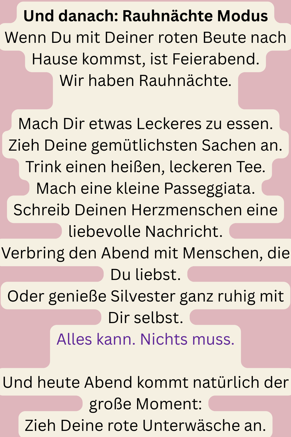 Und danach: Rauhnächte Modus
Wenn Du mit Deiner roten Beute nach Hause kommst, ist Feierabend.
Wir haben Rauhnächte.
Mach Dir etwas Leckeres zu essen.
Zieh Deine gemütlichsten Sachen an.
Trink einen heißen, leckeren Tee.
Mach eine kleine Passeggiata.
Schreib Deinen Herzmenschen eine liebevolle Nachricht.
Verbring den Abend mit Menschen, die Du liebst.
Oder genieße Silvester ganz ruhig mit Dir selbst.
Alles kann. Nichts muss.
Und heute Abend kommt natürlich der große Moment:
Zieh Deine rote Unterwäsche an.
