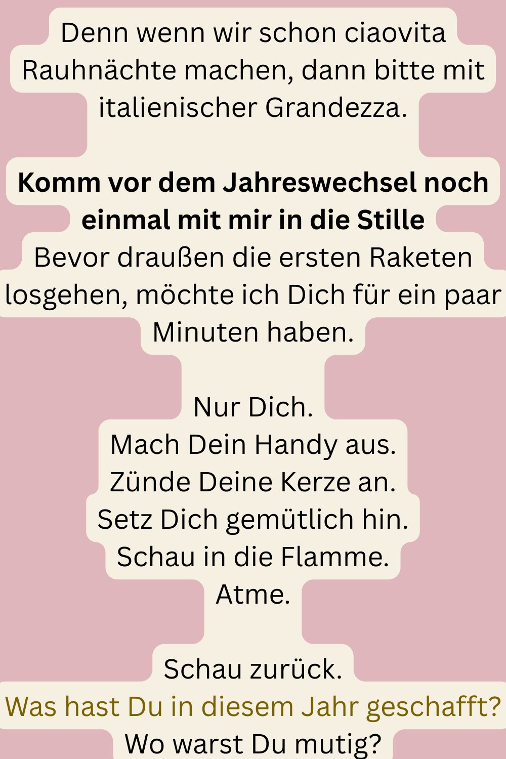 Denn wenn wir schon ciaovita Rauhnächte machen, dann bitte mit italienischer Grandezza.
Komm vor dem Jahreswechsel noch einmal mit mir in die Stille
Bevor draußen die ersten Raketen losgehen, möchte ich Dich für ein paar Minuten haben.
Nur Dich.
Mach Dein Handy aus.
Zünde Deine Kerze an.
Setz Dich gemütlich hin.
Schau in die Flamme.
Atme.
Schau zurück.
Was hast Du in diesem Jahr geschafft?
Wo warst Du mutig?
