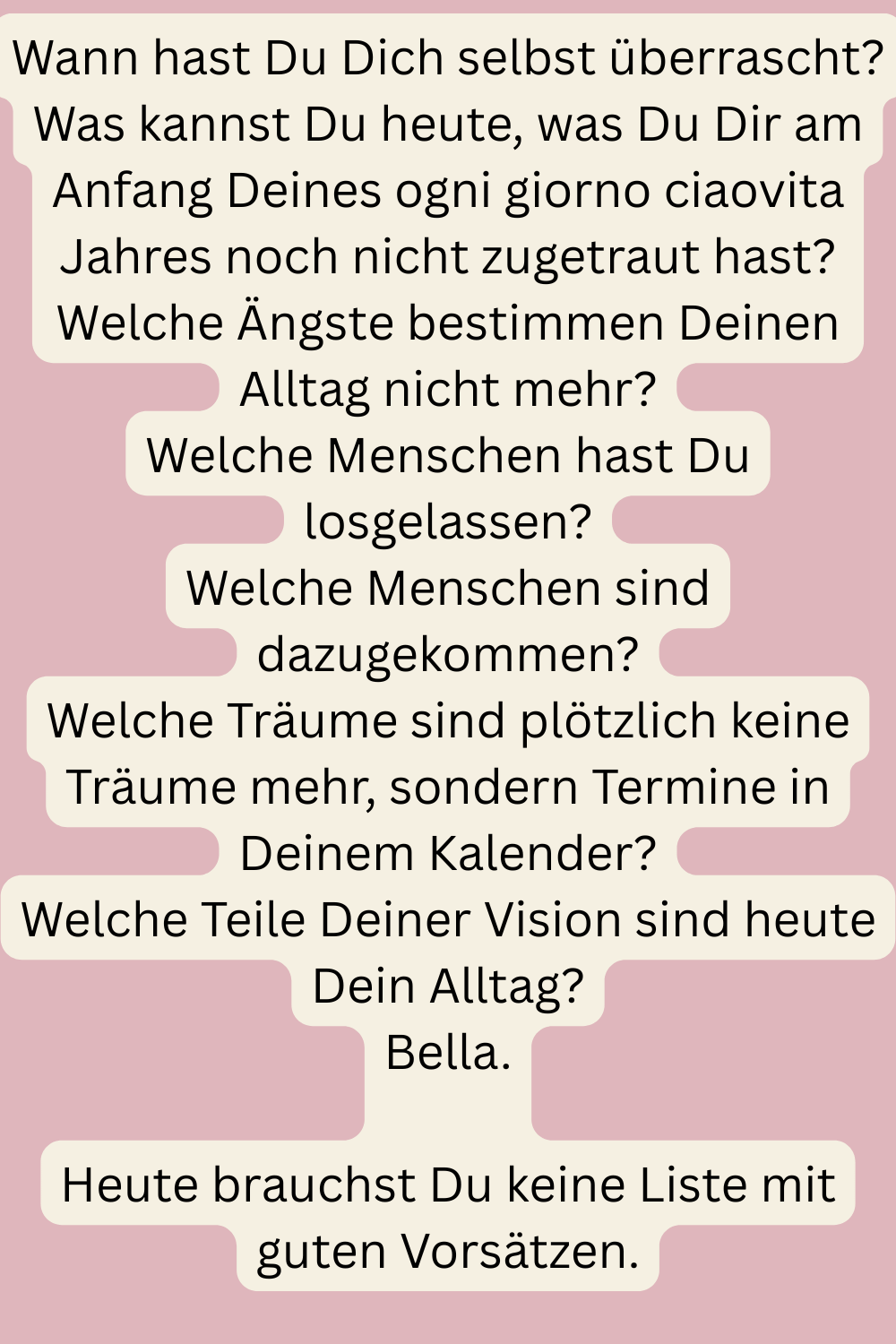 Wann hast Du Dich selbst überrascht?
Was kannst Du heute, was Du Dir am Anfang Deines ogni giorno ciaovita Jahres noch nicht zugetraut hast?
Welche Ängste bestimmen Deinen Alltag nicht mehr?
Welche Menschen hast Du losgelassen?
Welche Menschen sind dazugekommen?
Welche Träume sind plötzlich keine Träume mehr, sondern Termine in Deinem Kalender?
Welche Teile Deiner Vision sind heute Dein Alltag?
Bella.
Heute brauchst Du keine Liste mit guten Vorsätzen.
