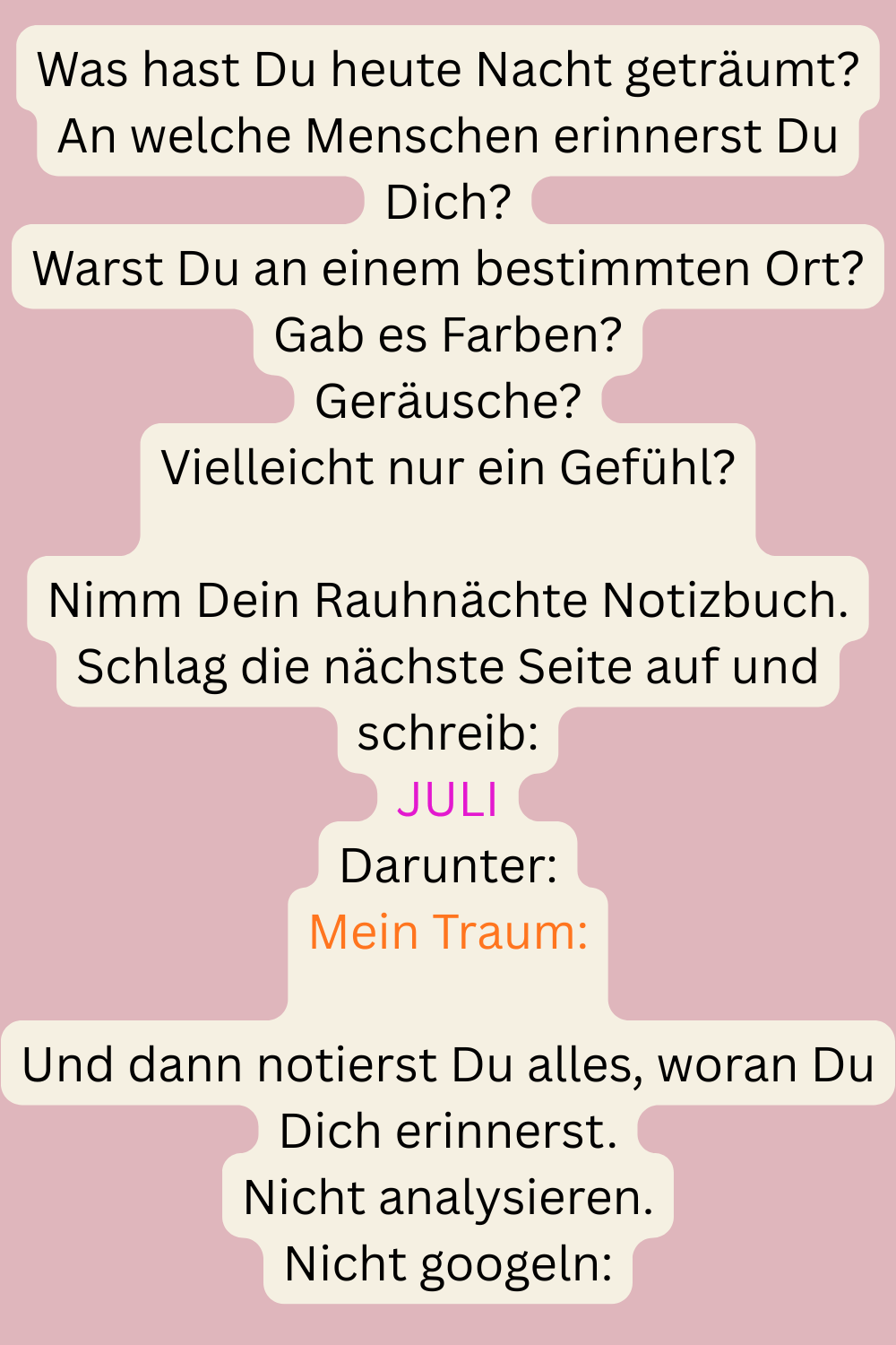 Was hast Du heute Nacht geträumt?
An welche Menschen erinnerst Du Dich?
Warst Du an einem bestimmten Ort?
Gab es Farben?
Geräusche?
Vielleicht nur ein Gefühl?
Nimm Dein Rauhnächte Notizbuch.
Schlag die nächste Seite auf und schreib:
JULI
Darunter:
Mein Traum:
Und dann notierst Du alles, woran Du Dich erinnerst.
Nicht analysieren.
Nicht googeln:
