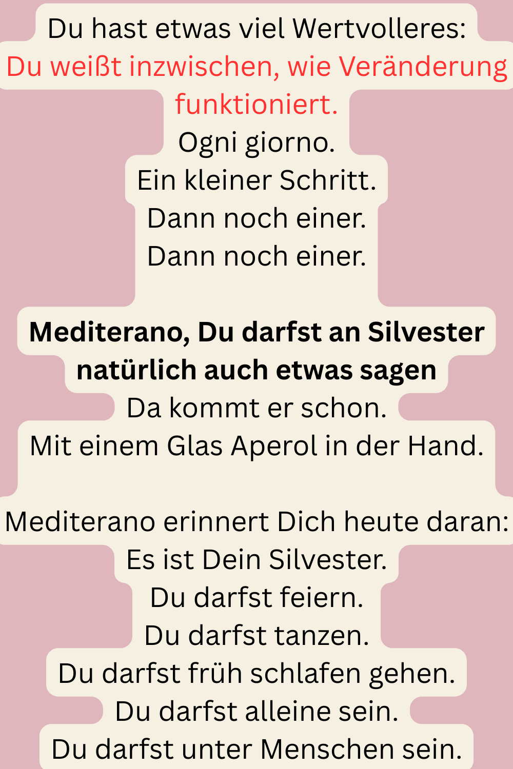 Du hast etwas viel Wertvolleres:
Du weißt inzwischen, wie Veränderung funktioniert.
Ogni giorno.
Ein kleiner Schritt.
Dann noch einer.
Dann noch einer.
Mediterano, Du darfst an Silvester natürlich auch etwas sagen
Da kommt er schon.
Mit einem Glas Aperol in der Hand.
Mediterano erinnert Dich heute daran:
Es ist Dein Silvester.
Du darfst feiern.
Du darfst tanzen.
Du darfst früh schlafen gehen.
Du darfst alleine sein.
Du darfst unter Menschen sein.
