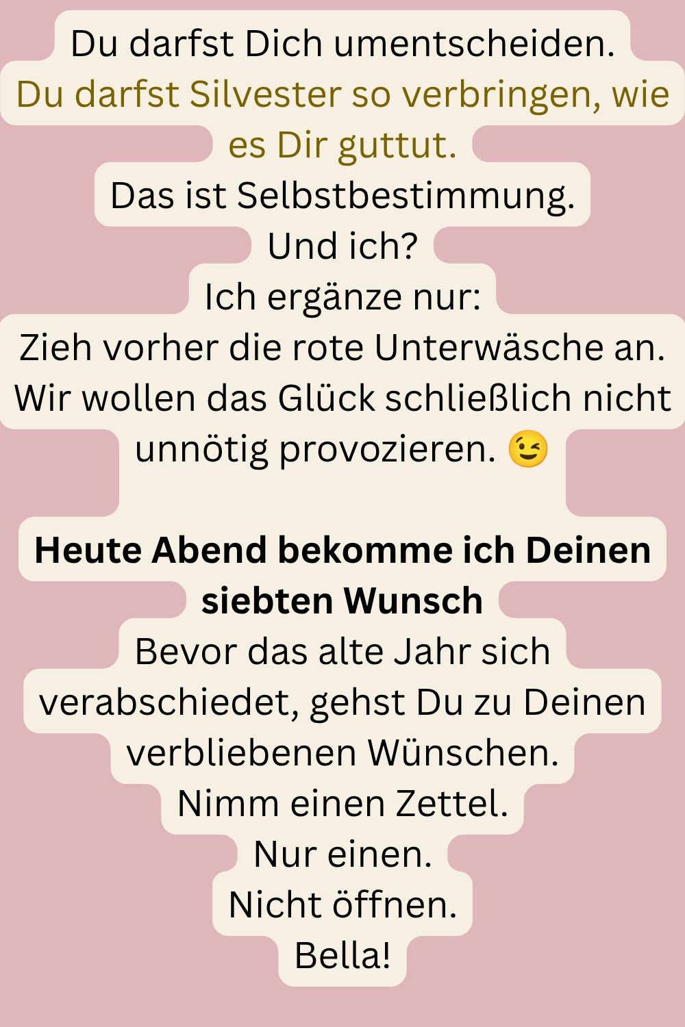 Du darfst Dich umentscheiden.
Du darfst Silvester so verbringen, wie es Dir guttut.
Das ist Selbstbestimmung.
Und ich?
Ich ergänze nur:
Zieh vorher die rote Unterwäsche an.
Wir wollen das Glück schließlich nicht unnötig provozieren. 
Heute Abend bekomme ich Deinen siebten Wunsch
Bevor das alte Jahr sich verabschiedet, gehst Du zu Deinen verbliebenen Wünschen.
Nimm einen Zettel.
Nur einen.
Nicht öffnen.
Bella!
