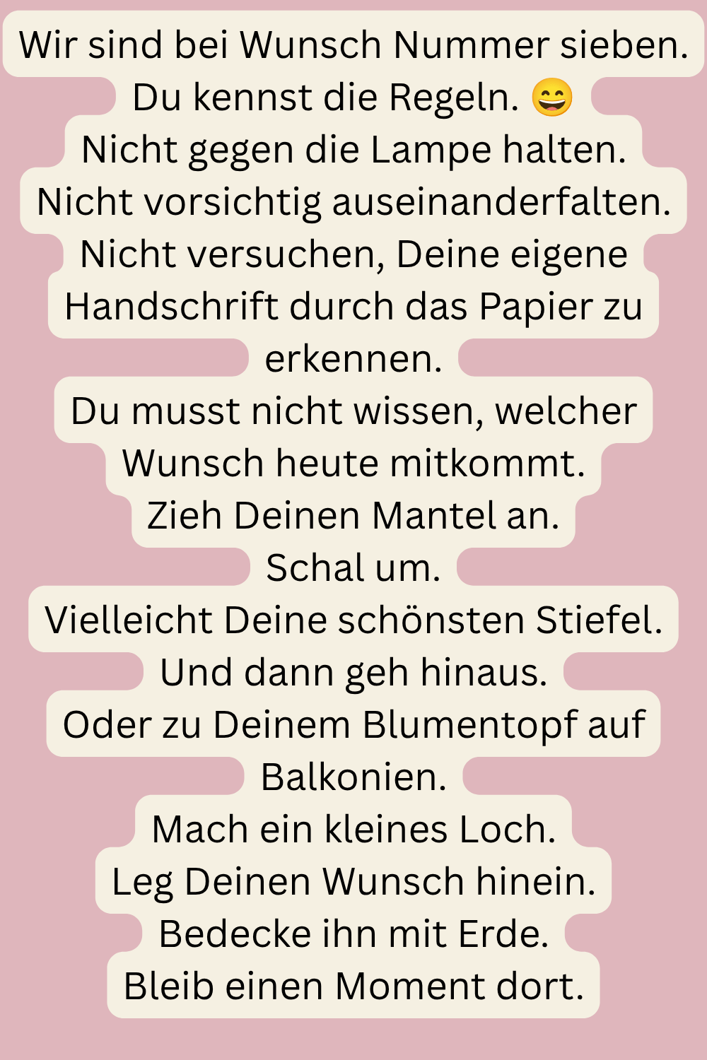 Wir sind bei Wunsch Nummer sieben.
Du kennst die Regeln. 
Nicht gegen die Lampe halten.
Nicht vorsichtig auseinanderfalten.
Nicht versuchen, Deine eigene Handschrift durch das Papier zu erkennen.
Du musst nicht wissen, welcher Wunsch heute mitkommt.
Zieh Deinen Mantel an.
Schal um.
Vielleicht Deine schönsten Stiefel.
Und dann geh hinaus.
Oder zu Deinem Blumentopf auf Balkonien.
Mach ein kleines Loch.
Leg Deinen Wunsch hinein.
Bedecke ihn mit Erde.
Bleib einen Moment dort.
