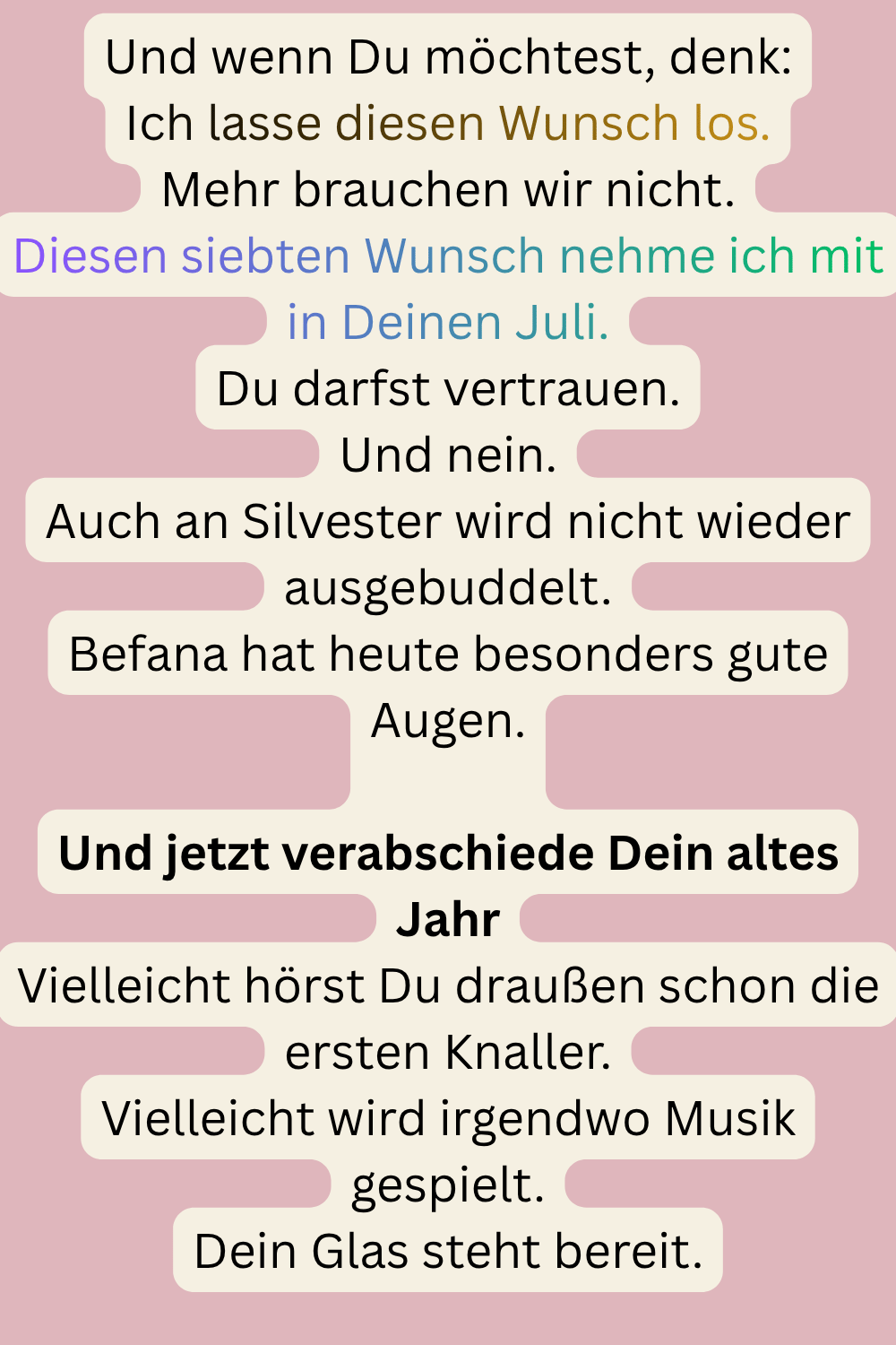 Und wenn Du möchtest, denk:
Ich lasse diesen Wunsch los.
Mehr brauchen wir nicht.
Diesen siebten Wunsch nehme ich mit in Deinen Juli.
Du darfst vertrauen.
Und nein.
Auch an Silvester wird nicht wieder ausgebuddelt.
Befana hat heute besonders gute Augen.
Und jetzt verabschiede Dein altes Jahr
Vielleicht hörst Du draußen schon die ersten Knaller.
Vielleicht wird irgendwo Musik gespielt.
Dein Glas steht bereit.
