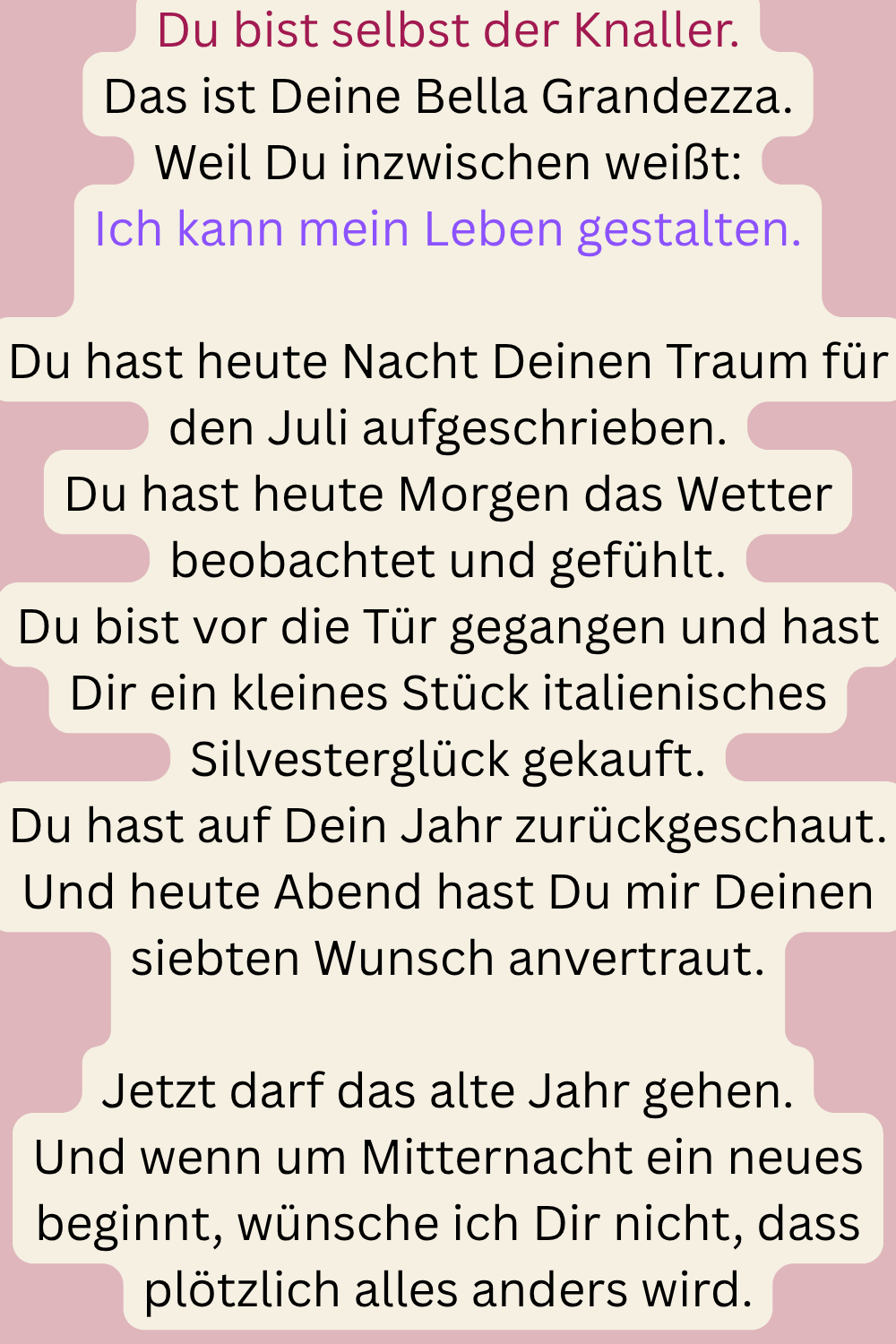Du bist selbst der Knaller.
Das ist Deine Bella Grandezza.
Weil Du inzwischen weißt:
Ich kann mein Leben gestalten.
Du hast heute Nacht Deinen Traum für den Juli aufgeschrieben.
Du hast heute Morgen das Wetter beobachtet und gefühlt.
Du bist vor die Tür gegangen und hast Dir ein kleines Stück italienisches Silvesterglück gekauft.
Du hast auf Dein Jahr zurückgeschaut.
Und heute Abend hast Du mir Deinen siebten Wunsch anvertraut.
Jetzt darf das alte Jahr gehen.
Und wenn um Mitternacht ein neues beginnt, wünsche ich Dir nicht, dass plötzlich alles anders wird.
