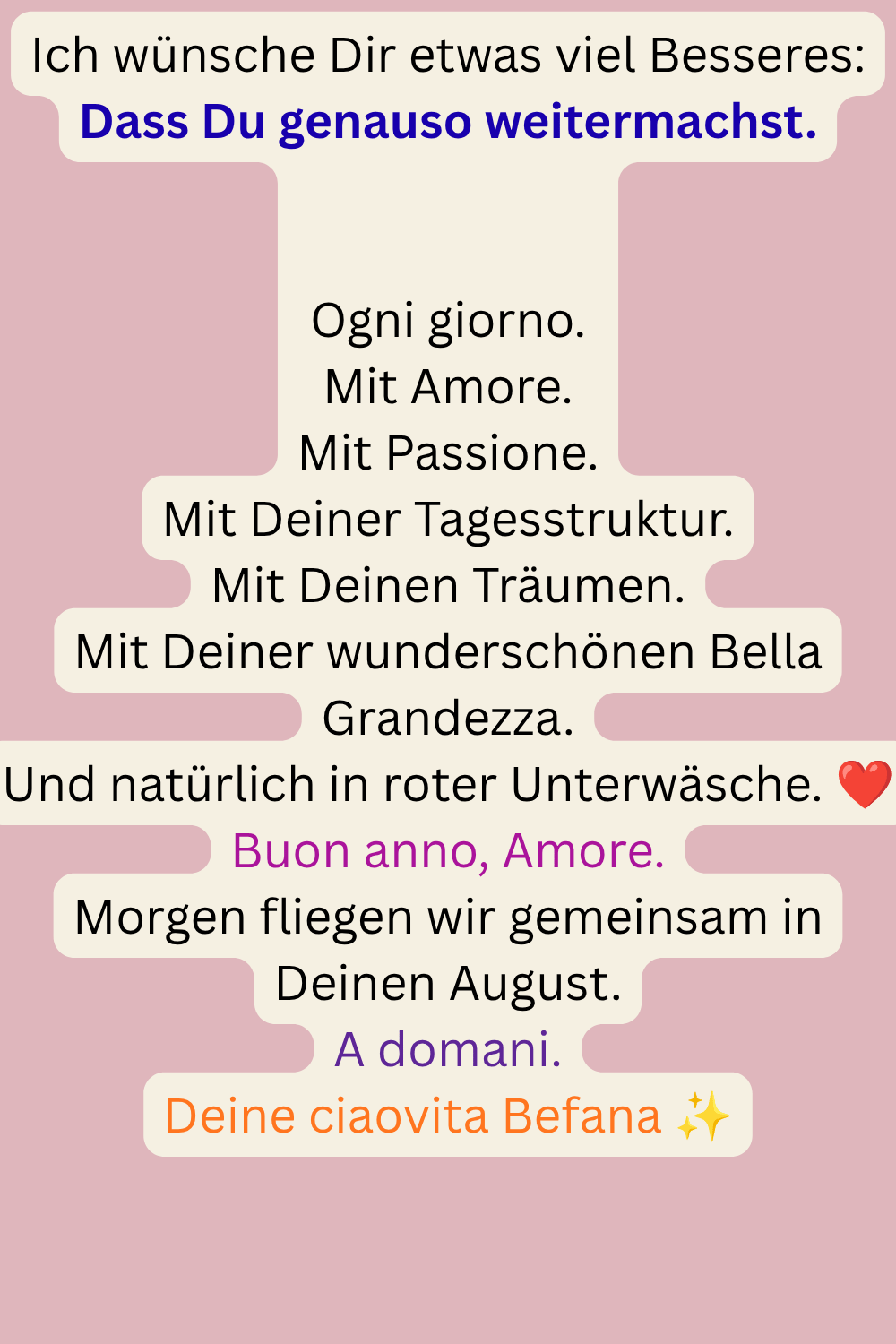 Ich wünsche Dir etwas viel Besseres:
Dass Du genauso weitermachst.
Ogni giorno.
Mit Amore.
Mit Passione.
Mit Deiner Tagesstruktur.
Mit Deinen Träumen.
Mit Deiner wunderschönen Bella Grandezza.
Und natürlich in roter Unterwäsche. ❤️
Buon anno, Amore.
Morgen fliegen wir gemeinsam in Deinen August.
A domani.
Deine ciaovita Befana ✨
