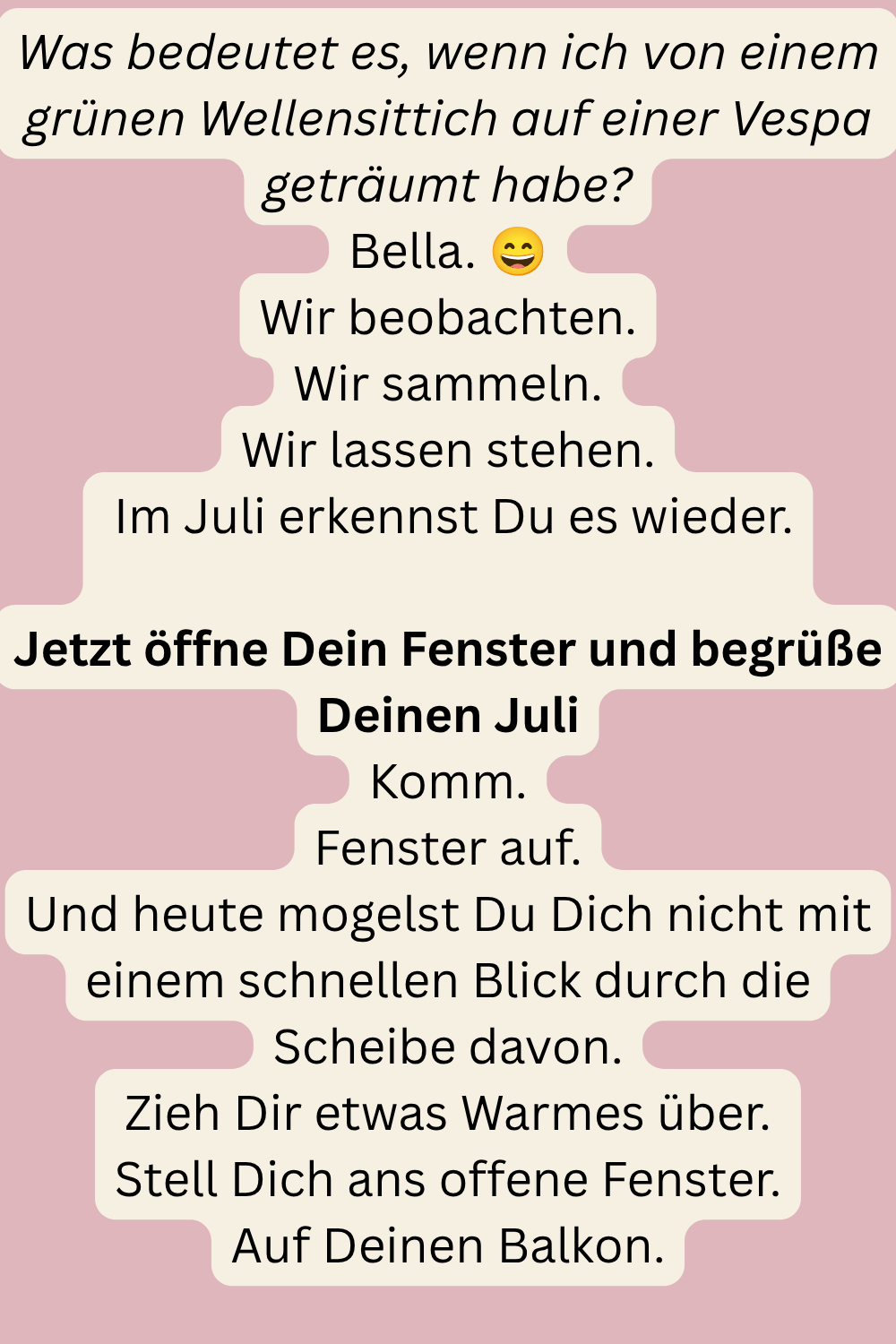 Was bedeutet es, wenn ich von einem grünen Wellensittich auf einer Vespa geträumt habe?
Bella. 
Wir beobachten.
Wir sammeln.
Wir lassen stehen.
 Im Juli erkennst Du es wieder.
Jetzt öffne Dein Fenster und begrüße Deinen Juli
Komm.
Fenster auf.
Und heute mogelst Du Dich nicht mit einem schnellen Blick durch die Scheibe davon.
Zieh Dir etwas Warmes über.
Stell Dich ans offene Fenster.
Auf Deinen Balkon.
