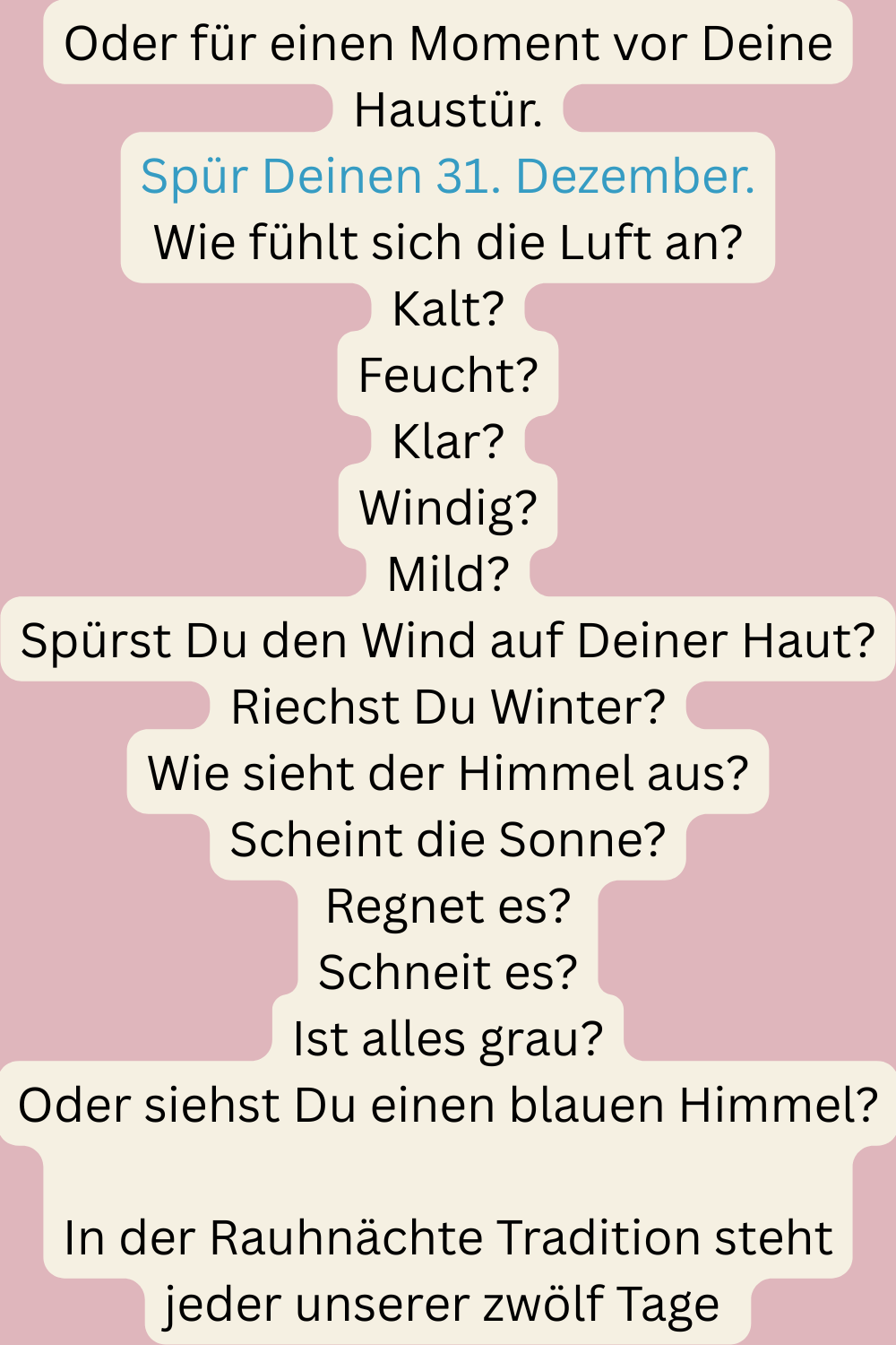 Oder für einen Moment vor Deine Haustür.
Spür Deinen 31. Dezember.
Wie fühlt sich die Luft an?
Kalt?
Feucht?
Klar?
Windig?
Mild?
Spürst Du den Wind auf Deiner Haut?
Riechst Du Winter?
Wie sieht der Himmel aus?
Scheint die Sonne?
Regnet es?
Schneit es?
Ist alles grau?
Oder siehst Du einen blauen Himmel?
In der Rauhnächte Tradition steht jeder unserer zwölf Tage 