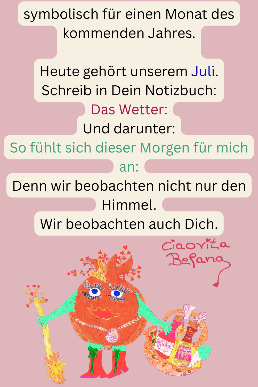 symbolisch für einen Monat des kommenden Jahres.
Heute gehört unserem Juli.
Schreib in Dein Notizbuch:
Das Wetter:
Und darunter:
So fühlt sich dieser Morgen für mich an:
Denn wir beobachten nicht nur den Himmel.
Wir beobachten auch Dich.
Deine ciaovita Befana.