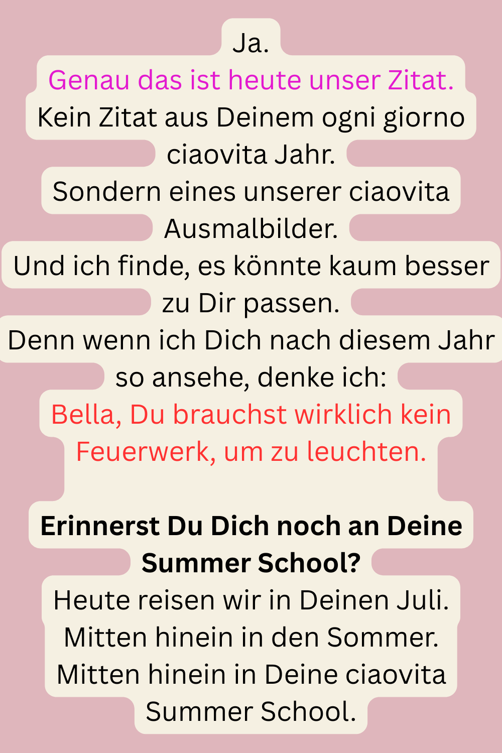 Ja.
Genau das ist heute unser Zitat.
Kein Zitat aus Deinem ogni giorno ciaovita Jahr.
Sondern eines unserer ciaovita Ausmalbilder.
Und ich finde, es könnte kaum besser zu Dir passen.
Denn wenn ich Dich nach diesem Jahr so ansehe, denke ich:
Bella, Du brauchst wirklich kein Feuerwerk, um zu leuchten.
Erinnerst Du Dich noch an Deine Summer School?
Heute reisen wir in Deinen Juli.
Mitten hinein in den Sommer.
Mitten hinein in Deine ciaovita Summer School.

