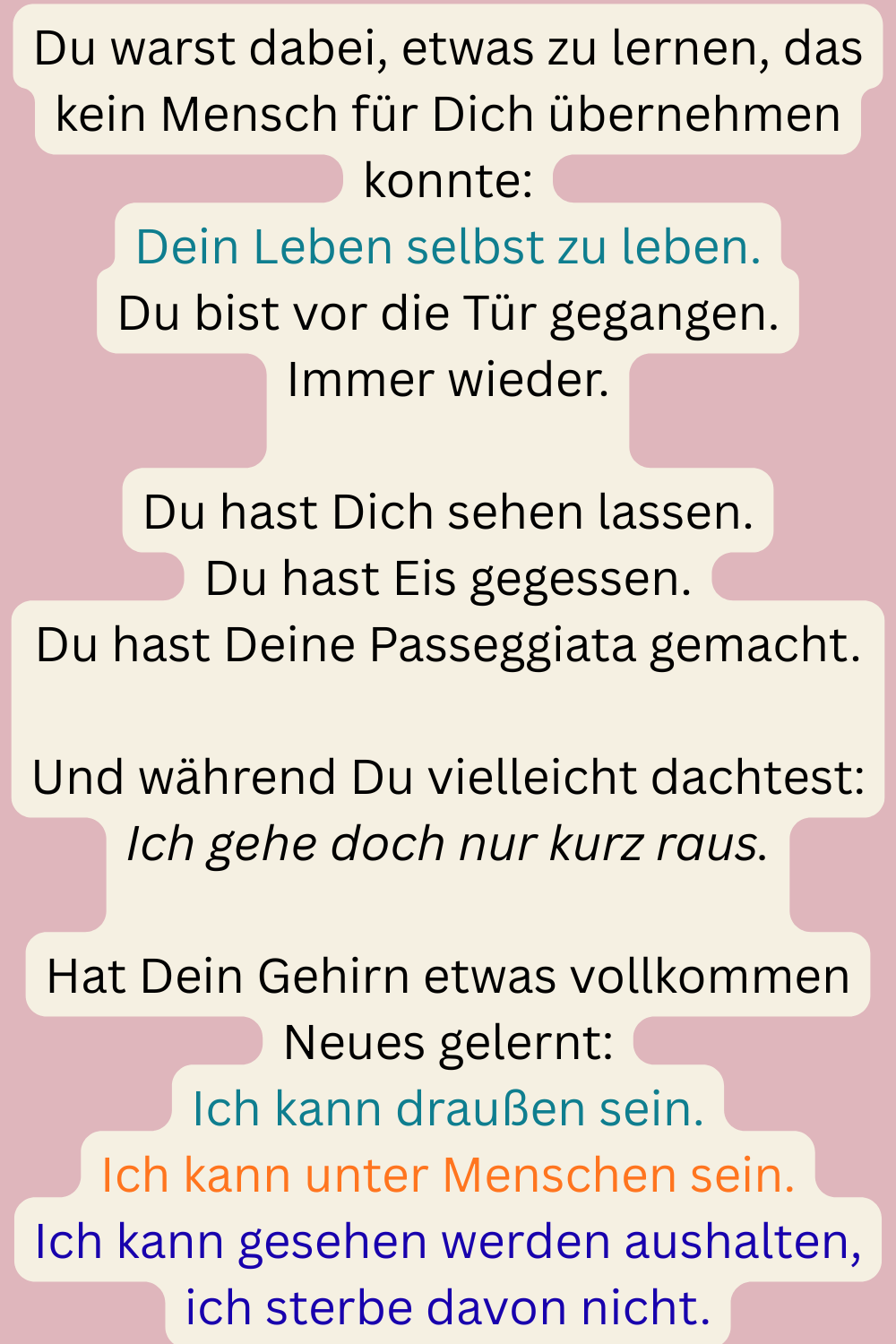 Du warst dabei, etwas zu lernen, das kein Mensch für Dich übernehmen konnte:
Dein Leben selbst zu leben.
Du bist vor die Tür gegangen.
Immer wieder.
Du hast Dich sehen lassen.
Du hast Eis gegessen.
Du hast Deine Passeggiata gemacht.
Und während Du vielleicht dachtest:
Ich gehe doch nur kurz raus.
Hat Dein Gehirn etwas vollkommen Neues gelernt:
Ich kann draußen sein.
Ich kann unter Menschen sein.
Ich kann gesehen werden aushalten, ich sterbe davon nicht.
